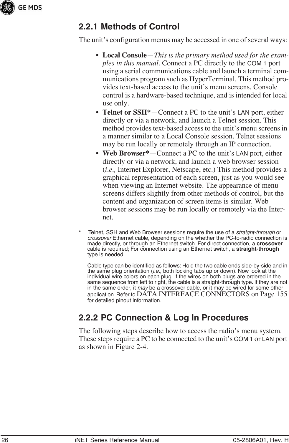 26 iNET Series Reference Manual 05-2806A01, Rev. H2.2.1 Methods of ControlThe unit’s configuration menus may be accessed in one of several ways: •Local Console—This is the primary method used for the exam-ples in this manual. Connect a PC directly to the COM 1 port using a serial communications cable and launch a terminal com-munications program such as HyperTerminal. This method pro-vides text-based access to the unit’s menu screens. Console control is a hardware-based technique, and is intended for local use only.•Telnet or SSH*—Connect a PC to the unit’s LAN port, either directly or via a network, and launch a Telnet session. This method provides text-based access to the unit’s menu screens in a manner similar to a Local Console session. Telnet sessions may be run locally or remotely through an IP connection. •Web Browser*—Connect a PC to the unit’s LAN port, either directly or via a network, and launch a web browser session (i.e., Internet Explorer, Netscape, etc.) This method provides a graphical representation of each screen, just as you would see when viewing an Internet website. The appearance of menu screens differs slightly from other methods of control, but the content and organization of screen items is similar. Web browser sessions may be run locally or remotely via the Inter-net.*     Telnet, SSH and Web Browser sessions require the use of a straight-through or crossover Ethernet cable, depending on the whether the PC-to-radio connection is made directly, or through an Ethernet switch. For direct connection, a crossover cable is required; For connection using an Ethernet switch, a straight-through type is needed.Cable type can be identiﬁed as follows: Hold the two cable ends side-by-side and in the same plug orientation (i.e., both locking tabs up or down). Now look at the individual wire colors on each plug. If the wires on both plugs are ordered in the same sequence from left to right, the cable is a straight-through type. If they are not in the same order, it may be a crossover cable, or it may be wired for some other application. Refer to DATA INTERFACE CONNECTORS on Page 155 for detailed pinout information.2.2.2 PC Connection &amp; Log In ProceduresThe following steps describe how to access the radio’s menu system. These steps require a PC to be connected to the unit’s COM 1 or LAN port as shown in Figure 2-4. 