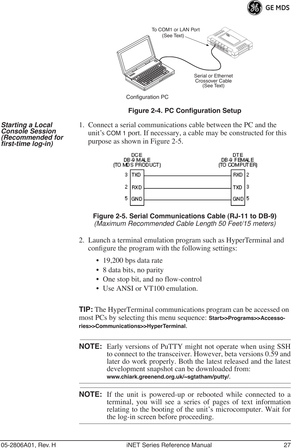 05-2806A01, Rev. H iNET Series Reference Manual 27Invisible place holderFigure 2-4. PC Configuration SetupStarting a Local Console Session (Recommended for first-time log-in)1. Connect a serial communications cable between the PC and the unit’s COM 1 port. If necessary, a cable may be constructed for this purpose as shown in Figure 2-5.Invisible place holderFigure 2-5. Serial Communications Cable (RJ-11 to DB-9)(Maximum Recommended Cable Length 50 Feet/15 meters)2. Launch a terminal emulation program such as HyperTerminal and conﬁgure the program with the following settings: • 19,200 bps data rate• 8 data bits, no parity• One stop bit, and no flow-control• Use ANSI or VT100 emulation.TIP: The HyperTerminal communications program can be accessed on most PCs by selecting this menu sequence: Start&gt;&gt;Programs&gt;&gt;Accesso-ries&gt;&gt;Communications&gt;&gt;HyperTerminal.NOTE: Early versions of PuTTY might not operate when using SSHto connect to the transceiver. However, beta versions 0.59 andlater do work properly. Both the latest released and the latestdevelopment snapshot can be downloaded from:www.chiark.greenend.org.uk/~sgtatham/putty/.NOTE: If the unit is powered-up or rebooted while connected to aterminal, you will see a series of pages of text informationrelating to the booting of the unit’s microcomputer. Wait forthe log-in screen before proceeding.Configuration PCLANUSBCOM1 COM2 COM3 PWRTo COM1 or LAN Port(See Text)Serial or EthernetCrossover Cable(See Text)