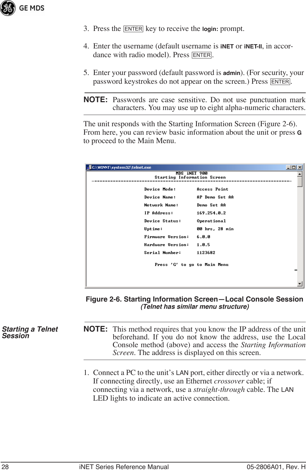 28 iNET Series Reference Manual 05-2806A01, Rev. H3. Press the   key to receive the login: prompt. 4. Enter the username (default username is iNET or iNET-II, in accor-dance with radio model). Press  .5. Enter your password (default password is admin). (For security, your password keystrokes do not appear on the screen.) Press  .NOTE: Passwords are case sensitive. Do not use punctuation markcharacters. You may use up to eight alpha-numeric characters.The unit responds with the Starting Information Screen (Figure 2-6). From here, you can review basic information about the unit or press G to proceed to the Main Menu.Invisible place holderFigure 2-6. Starting Information Screen—Local Console Session(Telnet has similar menu structure)Starting a Telnet Session NOTE: This method requires that you know the IP address of the unitbeforehand. If you do not know the address, use the LocalConsole method (above) and access the Starting InformationScreen. The address is displayed on this screen.1. Connect a PC to the unit’s LAN port, either directly or via a network. If connecting directly, use an Ethernet crossover cable; if connecting via a network, use a straight-through cable. The LAN LED lights to indicate an active connection.ENTERENTERENTER