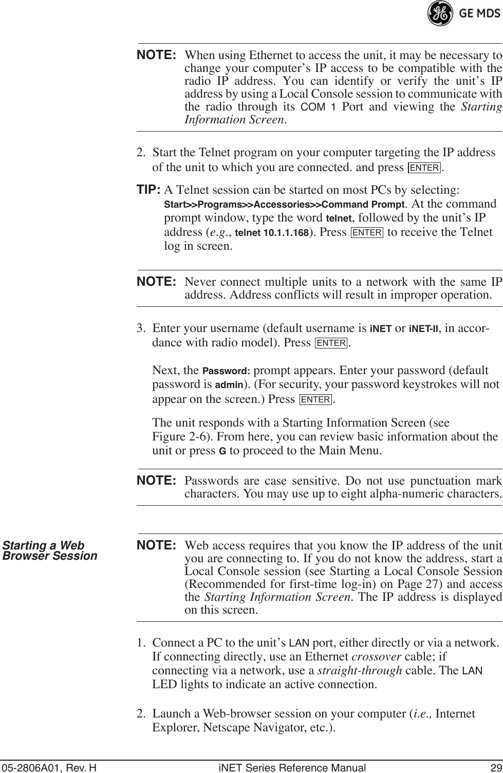 05-2806A01, Rev. H iNET Series Reference Manual 29NOTE: When using Ethernet to access the unit, it may be necessary tochange your computer’s IP access to be compatible with theradio IP address. You can identify or verify the unit’s IPaddress by using a Local Console session to communicate withthe radio through its COM 1 Port and viewing the StartingInformation Screen.2. Start the Telnet program on your computer targeting the IP address of the unit to which you are connected. and press  .TIP: A Telnet session can be started on most PCs by selecting: Start&gt;&gt;Programs&gt;&gt;Accessories&gt;&gt;Command Prompt. At the command prompt window, type the word telnet, followed by the unit’s IP address (e.g., telnet 10.1.1.168). Press   to receive the Telnet log in screen.NOTE: Never connect multiple units to a network with the same IPaddress. Address conflicts will result in improper operation.3. Enter your username (default username is iNET or iNET-II, in accor-dance with radio model). Press  . Next, the Password: prompt appears. Enter your password (default password is admin). (For security, your password keystrokes will not appear on the screen.) Press  .The unit responds with a Starting Information Screen (see Figure 2-6). From here, you can review basic information about the unit or press G to proceed to the Main Menu.NOTE: Passwords are case sensitive. Do not use punctuation markcharacters. You may use up to eight alpha-numeric characters.Starting a Web Browser Session NOTE: Web access requires that you know the IP address of the unityou are connecting to. If you do not know the address, start aLocal Console session (see Starting a Local Console Session(Recommended for first-time log-in) on Page 27) and accessthe Starting Information Screen. The IP address is displayedon this screen.1. Connect a PC to the unit’s LAN port, either directly or via a network. If connecting directly, use an Ethernet crossover cable; if connecting via a network, use a straight-through cable. The LAN LED lights to indicate an active connection.2. Launch a Web-browser session on your computer (i.e., Internet Explorer, Netscape Navigator, etc.).ENTERENTERENTERENTER