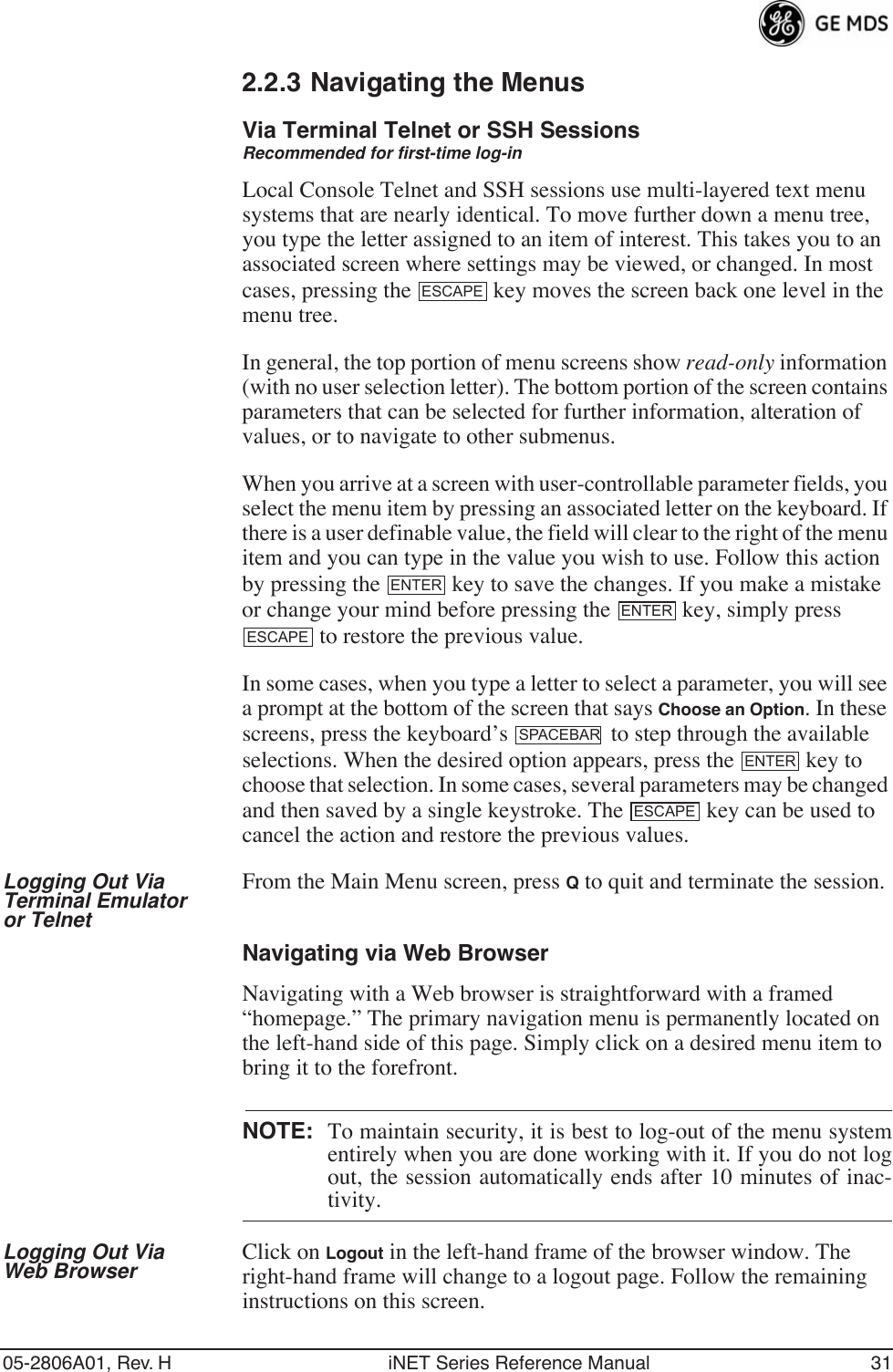 05-2806A01, Rev. H iNET Series Reference Manual 312.2.3 Navigating the MenusVia Terminal Telnet or SSH SessionsRecommended for first-time log-inLocal Console Telnet and SSH sessions use multi-layered text menu systems that are nearly identical. To move further down a menu tree, you type the letter assigned to an item of interest. This takes you to an associated screen where settings may be viewed, or changed. In most cases, pressing the   key moves the screen back one level in the menu tree.In general, the top portion of menu screens show read-only information (with no user selection letter). The bottom portion of the screen contains parameters that can be selected for further information, alteration of values, or to navigate to other submenus.When you arrive at a screen with user-controllable parameter fields, you select the menu item by pressing an associated letter on the keyboard. If there is a user definable value, the field will clear to the right of the menu item and you can type in the value you wish to use. Follow this action by pressing the   key to save the changes. If you make a mistake or change your mind before pressing the   key, simply press  to restore the previous value.In some cases, when you type a letter to select a parameter, you will see a prompt at the bottom of the screen that says Choose an Option. In these screens, press the keyboard’s   to step through the available selections. When the desired option appears, press the   key to choose that selection. In some cases, several parameters may be changed and then saved by a single keystroke. The   key can be used to cancel the action and restore the previous values.Logging Out Via Terminal Emulator or TelnetFrom the Main Menu screen, press Q to quit and terminate the session.Navigating via Web BrowserNavigating with a Web browser is straightforward with a framed “homepage.” The primary navigation menu is permanently located on the left-hand side of this page. Simply click on a desired menu item to bring it to the forefront.NOTE: To maintain security, it is best to log-out of the menu systementirely when you are done working with it. If you do not logout, the session automatically ends after 10 minutes of inac-tivity.Logging Out Via Web Browser Click on Logout in the left-hand frame of the browser window. The right-hand frame will change to a logout page. Follow the remaining instructions on this screen.ESCAPEENTERENTERESCAPESPACEBARENTERESCAPE