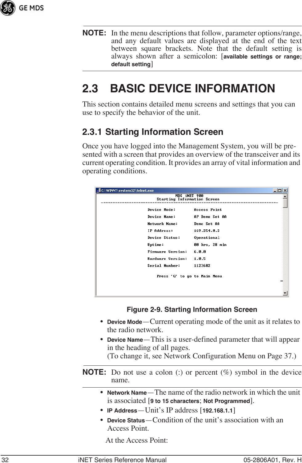 32 iNET Series Reference Manual 05-2806A01, Rev. HNOTE: In the menu descriptions that follow, parameter options/range,and any default values are displayed at the end of the textbetween square brackets. Note that the default setting isalways shown after a semicolon: [available settings or range;default setting]2.3 BASIC DEVICE INFORMATIONThis section contains detailed menu screens and settings that you can use to specify the behavior of the unit.2.3.1 Starting Information ScreenOnce you have logged into the Management System, you will be pre-sented with a screen that provides an overview of the transceiver and its current operating condition. It provides an array of vital information and operating conditions. Figure 2-9. Starting Information Screen•Device Mode—Current operating mode of the unit as it relates to the radio network.•Device Name—This is a user-defined parameter that will appear in the heading of all pages.(To change it, see Network Configuration Menu on Page 37.)NOTE: Do not use a colon (:) or percent (%) symbol in the devicename.•Network Name—The name of the radio network in which the unit is associated [9 to 15 characters; Not Programmed].•IP Address—Unit’s IP address [192.168.1.1]•Device Status—Condition of the unit’s association with an Access Point. At the Access Point: