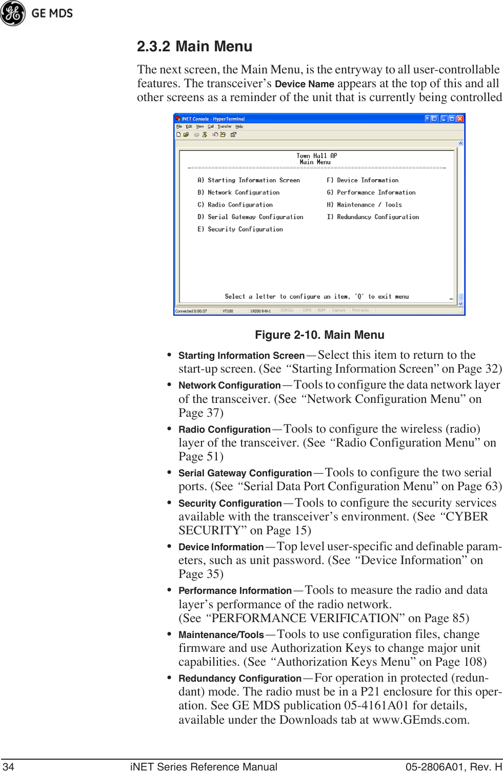 34 iNET Series Reference Manual 05-2806A01, Rev. H2.3.2 Main MenuThe next screen, the Main Menu, is the entryway to all user-controllable features. The transceiver’s Device Name appears at the top of this and all other screens as a reminder of the unit that is currently being controlledFigure 2-10. Main Menu•Starting Information Screen—Select this item to return to the start-up screen. (See “Starting Information Screen” on Page 32)•Network Conﬁguration—Tools to configure the data network layer of the transceiver. (See “Network Configuration Menu” on Page 37)•Radio Conﬁguration—Tools to configure the wireless (radio) layer of the transceiver. (See “Radio Configuration Menu” on Page 51)•Serial Gateway Conﬁguration—Tools to configure the two serial ports. (See “Serial Data Port Configuration Menu” on Page 63)•Security Conﬁguration—Tools to configure the security services available with the transceiver’s environment. (See “CYBER SECURITY” on Page 15)•Device Information—Top level user-specific and definable param-eters, such as unit password. (See “Device Information” on Page 35)•Performance Information—Tools to measure the radio and data layer’s performance of the radio network. (See “PERFORMANCE VERIFICATION” on Page 85)•Maintenance/Tools—Tools to use configuration files, change firmware and use Authorization Keys to change major unit capabilities. (See “Authorization Keys Menu” on Page 108)•Redundancy Conﬁguration—For operation in protected (redun-dant) mode. The radio must be in a P21 enclosure for this oper-ation. See GE MDS publication 05-4161A01 for details, available under the Downloads tab at www.GEmds.com.