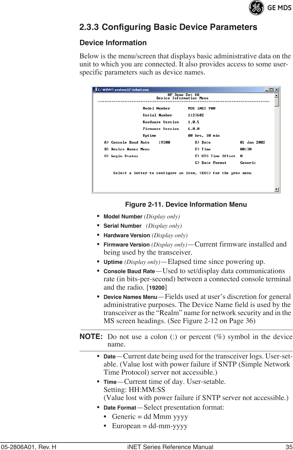 05-2806A01, Rev. H iNET Series Reference Manual 352.3.3 Configuring Basic Device ParametersDevice InformationBelow is the menu/screen that displays basic administrative data on the unit to which you are connected. It also provides access to some user- specific parameters such as device names.Figure 2-11. Device Information Menu•Model Number (Display only)•Serial Number (Display only)•Hardware Version (Display only)•Firmware Version (Display only)—Current firmware installed and being used by the transceiver.•Uptime (Display only)—Elapsed time since powering up.•Console Baud Rate—Used to set/display data communications rate (in bits-per-second) between a connected console terminal and the radio. [19200]•Device Names Menu—Fields used at user’s discretion for general administrative purposes. The Device Name field is used by the transceiver as the “Realm” name for network security and in the MS screen headings. (See Figure 2-12 on Page 36)NOTE: Do not use a colon (:) or percent (%) symbol in the devicename.•Date—Current date being used for the transceiver logs. User-set-able. (Value lost with power failure if SNTP (Simple Network Time Protocol) server not accessible.) •Time—Current time of day. User-setable. Setting: HH:MM:SS (Value lost with power failure if SNTP server not accessible.)•Date Format—Select presentation format:• Generic = dd Mmm yyyy• European = dd-mm-yyyy