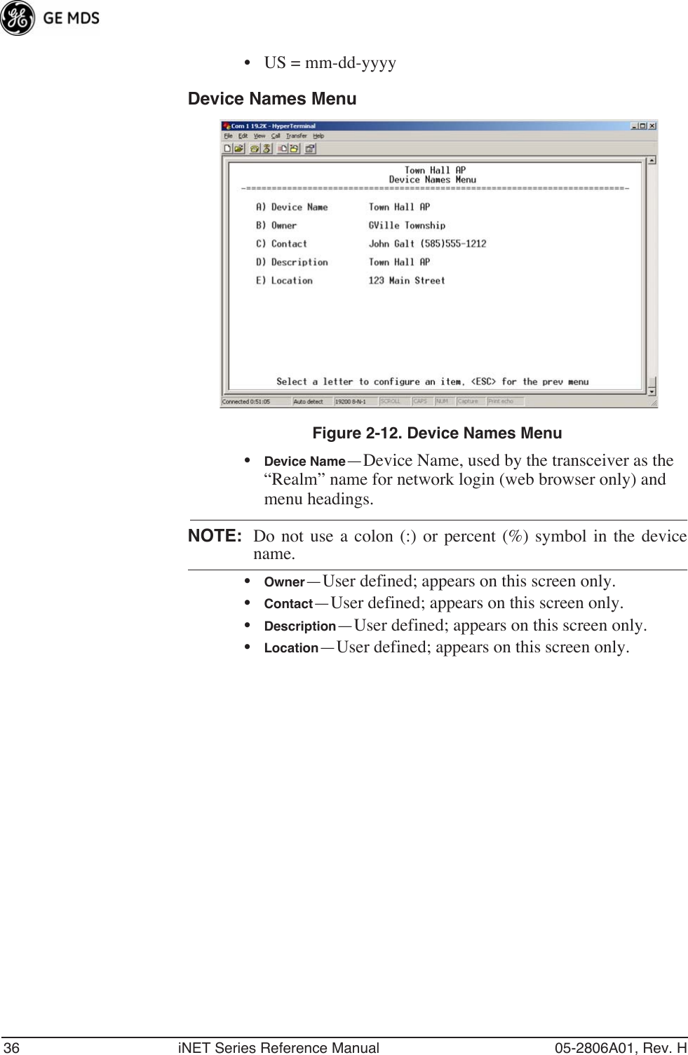 36 iNET Series Reference Manual 05-2806A01, Rev. H• US = mm-dd-yyyyDevice Names MenuFigure 2-12. Device Names Menu•Device Name—Device Name, used by the transceiver as the “Realm” name for network login (web browser only) and menu headings.NOTE: Do not use a colon (:) or percent (%) symbol in the devicename.•Owner—User defined; appears on this screen only.•Contact—User defined; appears on this screen only.•Description—User defined; appears on this screen only.•Location—User defined; appears on this screen only.