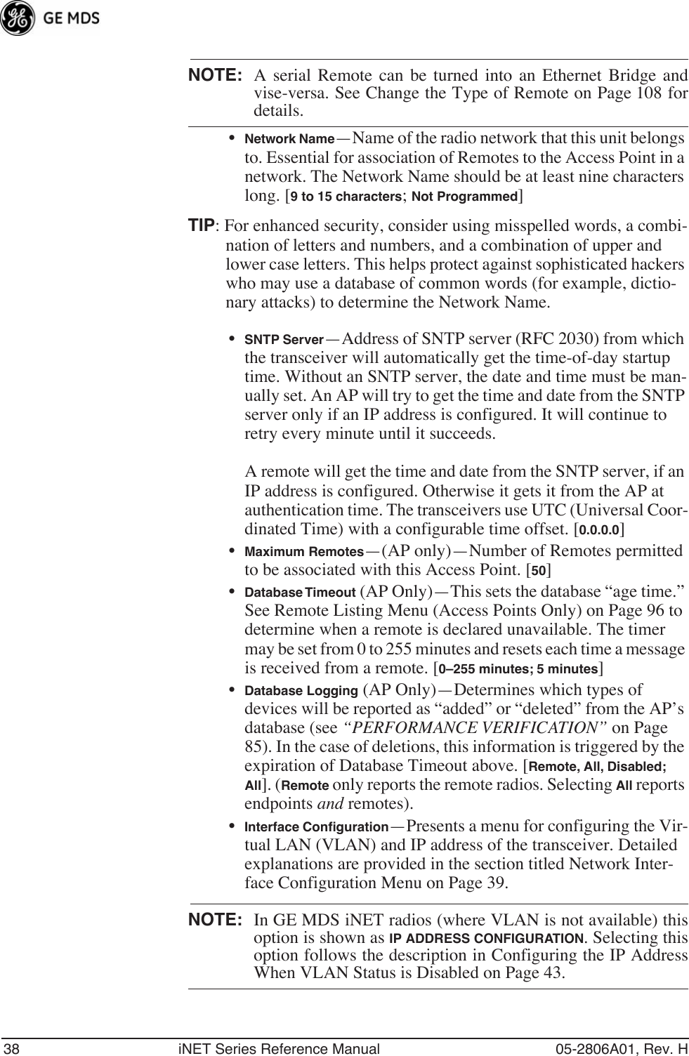 38 iNET Series Reference Manual 05-2806A01, Rev. HNOTE: A serial Remote can be turned into an Ethernet Bridge andvise-versa. See Change the Type of Remote on Page 108 fordetails.•Network Name—Name of the radio network that this unit belongs to. Essential for association of Remotes to the Access Point in a network. The Network Name should be at least nine characters long. [9 to 15 characters; Not Programmed]TIP: For enhanced security, consider using misspelled words, a combi-nation of letters and numbers, and a combination of upper and lower case letters. This helps protect against sophisticated hackers who may use a database of common words (for example, dictio-nary attacks) to determine the Network Name.•SNTP Server—Address of SNTP server (RFC 2030) from which the transceiver will automatically get the time-of-day startup time. Without an SNTP server, the date and time must be man-ually set. An AP will try to get the time and date from the SNTP server only if an IP address is configured. It will continue to retry every minute until it succeeds.A remote will get the time and date from the SNTP server, if an IP address is configured. Otherwise it gets it from the AP at authentication time. The transceivers use UTC (Universal Coor-dinated Time) with a configurable time offset. [0.0.0.0]•Maximum Remotes—(AP only)—Number of Remotes permitted to be associated with this Access Point. [50]•Database Timeout (AP Only)—This sets the database “age time.” See Remote Listing Menu (Access Points Only) on Page 96 to determine when a remote is declared unavailable. The timer may be set from 0 to 255 minutes and resets each time a message is received from a remote. [0–255 minutes; 5 minutes]•Database Logging (AP Only)—Determines which types of devices will be reported as “added” or “deleted” from the AP’s database (see “PERFORMANCE VERIFICATION” on Page 85). In the case of deletions, this information is triggered by the expiration of Database Timeout above. [Remote, All, Disabled; All]. (Remote only reports the remote radios. Selecting All reports endpoints and remotes).•Interface Conﬁguration—Presents a menu for configuring the Vir-tual LAN (VLAN) and IP address of the transceiver. Detailed explanations are provided in the section titled Network Inter-face Configuration Menu on Page 39.NOTE: In GE MDS iNET radios (where VLAN is not available) thisoption is shown as IP ADDRESS CONFIGURATION. Selecting thisoption follows the description in Configuring the IP AddressWhen VLAN Status is Disabled on Page 43.