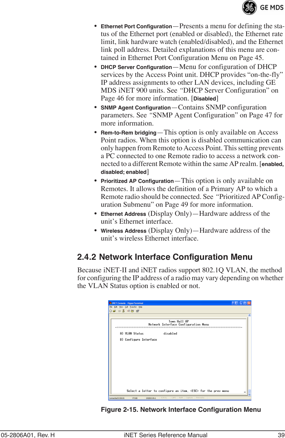 05-2806A01, Rev. H iNET Series Reference Manual 39•Ethernet Port Conﬁguration—Presents a menu for defining the sta-tus of the Ethernet port (enabled or disabled), the Ethernet rate limit, link hardware watch (enabled/disabled), and the Ethernet link poll address. Detailed explanations of this menu are con-tained in Ethernet Port Configuration Menu on Page 45.•DHCP Server Conﬁguration—Menu for configuration of DHCP services by the Access Point unit. DHCP provides “on-the-fly” IP address assignments to other LAN devices, including GE MDS iNET 900 units. See “DHCP Server Configuration” on Page 46 for more information. [Disabled]•SNMP Agent Conﬁguration—Contains SNMP configuration parameters. See “SNMP Agent Configuration” on Page 47 for more information.•Rem-to-Rem bridging—This option is only available on Access Point radios. When this option is disabled communication can only happen from Remote to Access Point. This setting prevents a PC connected to one Remote radio to access a network con-nected to a different Remote within the same AP realm. [enabled, disabled; enabled]•Prioritized AP Conﬁguration—This option is only available on Remotes. It allows the definition of a Primary AP to which a Remote radio should be connected. See “Prioritized AP Config-uration Submenu” on Page 49 for more information.•Ethernet Address (Display Only)—Hardware address of the unit’s Ethernet interface.•Wireless Address (Display Only)—Hardware address of the unit’s wireless Ethernet interface.2.4.2 Network Interface Configuration MenuBecause iNET-II and iNET radios support 802.1Q VLAN, the method for configuring the IP address of a radio may vary depending on whether the VLAN Status option is enabled or not.Invisible place holderFigure 2-15. Network Interface Configuration Menu