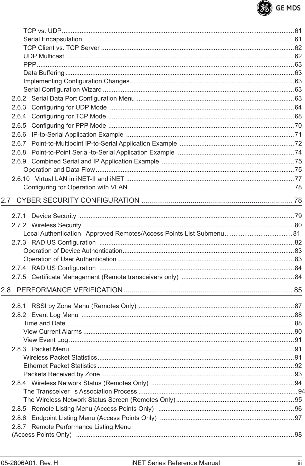  05-2806A01, Rev. H iNET Series Reference Manual iii TCP vs. UDP..................................................................................................................................61Serial Encapsulation ......................................................................................................................61TCP Client vs. TCP Server ............................................................................................................62UDP Multicast ................................................................................................................................62PPP................................................................................................................................................63Data Buffering ................................................................................................................................63Implementing Configuration Changes............................................................................................63Serial Configuration Wizard ...........................................................................................................632.6.2   Serial Data Port Configuration Menu ........................................................................................632.6.3   Configuring for UDP Mode  .......................................................................................................642.6.4   Configuring for TCP Mode ........................................................................................................682.6.5   Configuring for PPP Mode ........................................................................................................702.6.6   IP-to-Serial Application Example  ..............................................................................................712.6.7   Point-to-Multipoint IP-to-Serial Application Example  ................................................................ 722.6.8   Point-to-Point Serial-to-Serial Application Example  .................................................................742.6.9   Combined Serial and IP Application Example  ..........................................................................75Operation and Data Flow ...............................................................................................................752.6.10   Virtual LAN in iNET-II and iNET ..............................................................................................77Configuring for Operation with VLAN.............................................................................................78 2.7   CYBER SECURITY CONFIGURATION ............................................................................. 78 2.7.1   Device Security  ........................................................................................................................792.7.2   Wireless Security ......................................................................................................................80Local AuthenticationApproved Remotes/Access Points List Submenu......................................812.7.3   RADIUS Configuration  .............................................................................................................82Operation of Device Authentication................................................................................................83Operation of User Authentication ...................................................................................................832.7.4   RADIUS Configuration  .............................................................................................................842.7.5   Certificate Management (Remote transceivers only)  ...............................................................84 2.8   PERFORMANCE VERIFICATION ...................................................................................... 85 2.8.1   RSSI by Zone Menu (Remotes Only) .......................................................................................872.8.2   Event Log Menu  .......................................................................................................................88Time and Date................................................................................................................................88View Current Alarms ......................................................................................................................90View Event Log ..............................................................................................................................912.8.3   Packet Menu  ............................................................................................................................91Wireless Packet Statistics..............................................................................................................91Ethernet Packet Statistics ..............................................................................................................92Packets Received by Zone ............................................................................................................932.8.4   Wireless Network Status (Remotes Only)  ................................................................................94The Transceivers Association Process .........................................................................................94The Wireless Network Status Screen (Remotes Only) .................................................................. 952.8.5   Remote Listing Menu (Access Points Only)   ............................................................................962.8.6   Endpoint Listing Menu (Access Points Only)  ...........................................................................972.8.7   Remote Performance Listing Menu (Access Points Only)   ..........................................................................................................................98