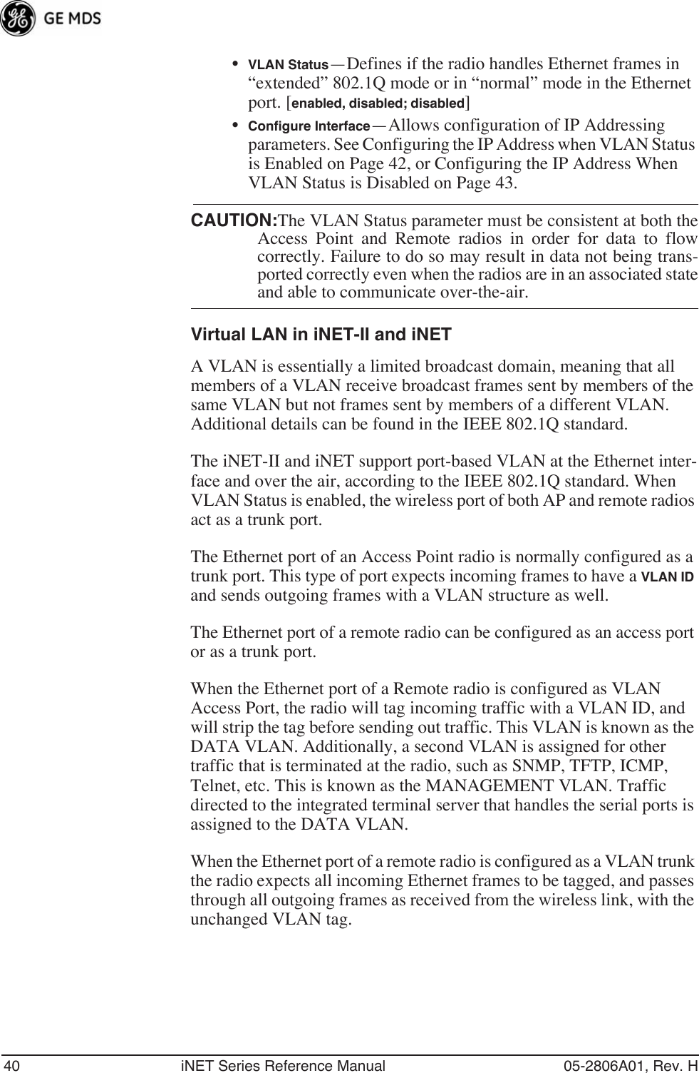 40 iNET Series Reference Manual 05-2806A01, Rev. H•VLAN Status—Defines if the radio handles Ethernet frames in “extended” 802.1Q mode or in “normal” mode in the Ethernet port. [enabled, disabled; disabled]•Conﬁgure Interface—Allows configuration of IP Addressing parameters. See Configuring the IP Address when VLAN Status is Enabled on Page 42, or Configuring the IP Address When VLAN Status is Disabled on Page 43.CAUTION:The VLAN Status parameter must be consistent at both theAccess Point and Remote radios in order for data to flowcorrectly. Failure to do so may result in data not being trans-ported correctly even when the radios are in an associated stateand able to communicate over-the-air. Virtual LAN in iNET-II and iNETA VLAN is essentially a limited broadcast domain, meaning that all members of a VLAN receive broadcast frames sent by members of the same VLAN but not frames sent by members of a different VLAN. Additional details can be found in the IEEE 802.1Q standard.The iNET-II and iNET support port-based VLAN at the Ethernet inter-face and over the air, according to the IEEE 802.1Q standard. When VLAN Status is enabled, the wireless port of both AP and remote radios act as a trunk port. The Ethernet port of an Access Point radio is normally configured as a trunk port. This type of port expects incoming frames to have a VLAN ID and sends outgoing frames with a VLAN structure as well.The Ethernet port of a remote radio can be configured as an access port or as a trunk port. When the Ethernet port of a Remote radio is configured as VLAN Access Port, the radio will tag incoming traffic with a VLAN ID, and will strip the tag before sending out traffic. This VLAN is known as the DATA VLAN. Additionally, a second VLAN is assigned for other traffic that is terminated at the radio, such as SNMP, TFTP, ICMP, Telnet, etc. This is known as the MANAGEMENT VLAN. Traffic directed to the integrated terminal server that handles the serial ports is assigned to the DATA VLAN.When the Ethernet port of a remote radio is configured as a VLAN trunk the radio expects all incoming Ethernet frames to be tagged, and passes through all outgoing frames as received from the wireless link, with the unchanged VLAN tag.