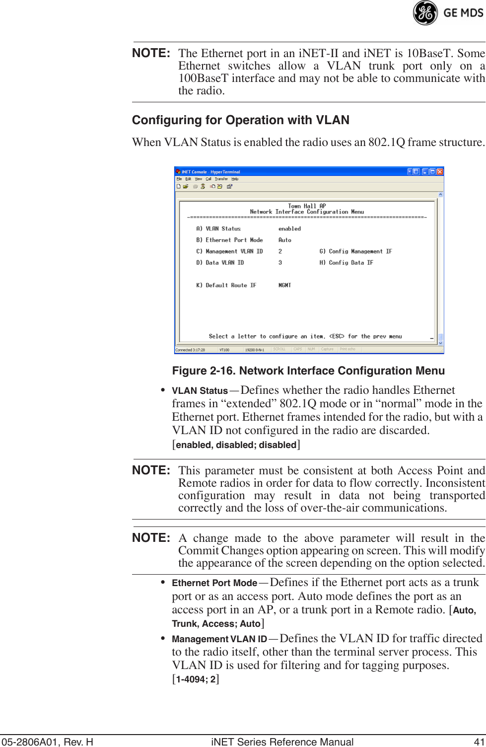 05-2806A01, Rev. H iNET Series Reference Manual 41NOTE: The Ethernet port in an iNET-II and iNET is 10BaseT. SomeEthernet switches allow a VLAN trunk port only on a100BaseT interface and may not be able to communicate withthe radio.Configuring for Operation with VLANWhen VLAN Status is enabled the radio uses an 802.1Q frame structure.Invisible place holderFigure 2-16. Network Interface Configuration Menu•VLAN Status—Defines whether the radio handles Ethernet frames in “extended” 802.1Q mode or in “normal” mode in the Ethernet port. Ethernet frames intended for the radio, but with a VLAN ID not configured in the radio are discarded. [enabled, disabled; disabled]NOTE:  This parameter must be consistent at both Access Point andRemote radios in order for data to flow correctly. Inconsistentconfiguration may result in data not being transportedcorrectly and the loss of over-the-air communications.NOTE: A change made to the above parameter will result in theCommit Changes option appearing on screen. This will modifythe appearance of the screen depending on the option selected.•Ethernet Port Mode—Defines if the Ethernet port acts as a trunk port or as an access port. Auto mode defines the port as an access port in an AP, or a trunk port in a Remote radio. [Auto, Trunk, Access; Auto]•Management VLAN ID—Defines the VLAN ID for traffic directed to the radio itself, other than the terminal server process. This VLAN ID is used for filtering and for tagging purposes. [1-4094; 2]