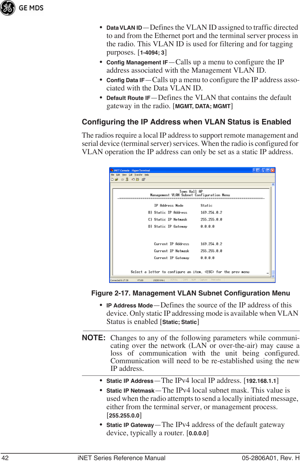 42 iNET Series Reference Manual 05-2806A01, Rev. H•Data VLAN ID—Defines the VLAN ID assigned to traffic directed to and from the Ethernet port and the terminal server process in the radio. This VLAN ID is used for filtering and for tagging purposes. [1-4094; 3]•Conﬁg Management IF—Calls up a menu to configure the IP address associated with the Management VLAN ID.•Conﬁg Data IF—Calls up a menu to configure the IP address asso-ciated with the Data VLAN ID.•Default Route IF—Defines the VLAN that contains the default gateway in the radio. [MGMT, DATA; MGMT]Configuring the IP Address when VLAN Status is EnabledThe radios require a local IP address to support remote management and serial device (terminal server) services. When the radio is configured for VLAN operation the IP address can only be set as a static IP address.Invisible place holderFigure 2-17. Management VLAN Subnet Configuration Menu•IP Address Mode—Defines the source of the IP address of this device. Only static IP addressing mode is available when VLAN Status is enabled [Static; Static]NOTE: Changes to any of the following parameters while communi-cating over the network (LAN or over-the-air) may cause aloss of communication with the unit being configured.Communication will need to be re-established using the newIP address.•Static IP Address—The IPv4 local IP address. [192.168.1.1]•Static IP Netmask—The IPv4 local subnet mask. This value is used when the radio attempts to send a locally initiated message, either from the terminal server, or management process. [255.255.0.0]•Static IP Gateway—The IPv4 address of the default gateway device, typically a router. [0.0.0.0]