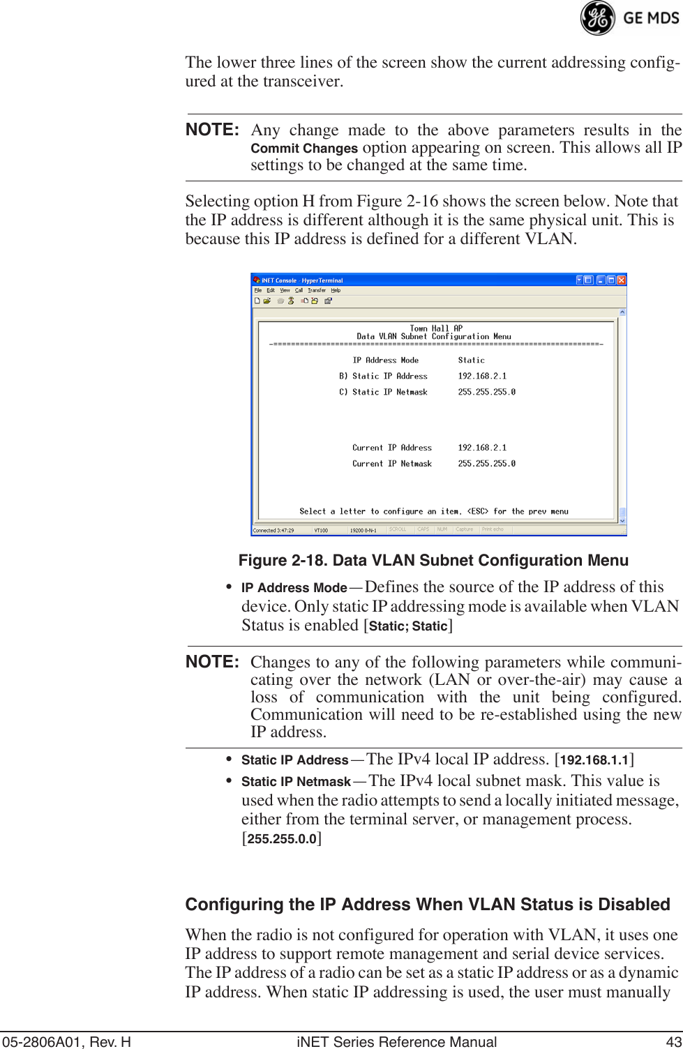 05-2806A01, Rev. H iNET Series Reference Manual 43The lower three lines of the screen show the current addressing config-ured at the transceiver.NOTE: Any change made to the above parameters results in theCommit Changes option appearing on screen. This allows all IPsettings to be changed at the same time.Selecting option H from Figure 2-16 shows the screen below. Note that the IP address is different although it is the same physical unit. This is because this IP address is defined for a different VLAN.Invisible place holderFigure 2-18. Data VLAN Subnet Configuration Menu•IP Address Mode—Defines the source of the IP address of this device. Only static IP addressing mode is available when VLAN Status is enabled [Static; Static]NOTE: Changes to any of the following parameters while communi-cating over the network (LAN or over-the-air) may cause aloss of communication with the unit being configured.Communication will need to be re-established using the newIP address.•Static IP Address—The IPv4 local IP address. [192.168.1.1]•Static IP Netmask—The IPv4 local subnet mask. This value is used when the radio attempts to send a locally initiated message, either from the terminal server, or management process. [255.255.0.0]Configuring the IP Address When VLAN Status is DisabledWhen the radio is not configured for operation with VLAN, it uses one IP address to support remote management and serial device services. The IP address of a radio can be set as a static IP address or as a dynamic IP address. When static IP addressing is used, the user must manually 