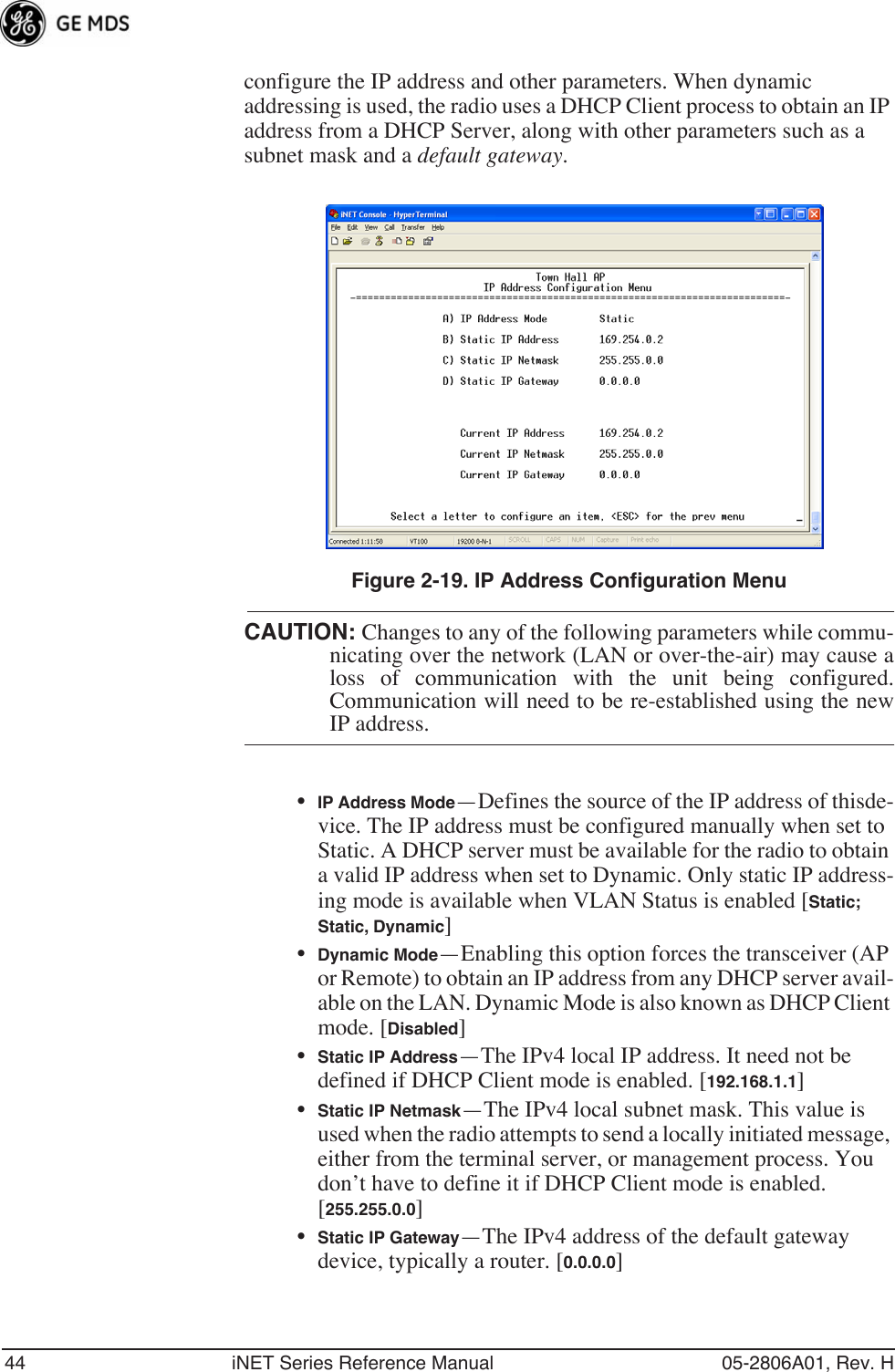 44 iNET Series Reference Manual 05-2806A01, Rev. Hconfigure the IP address and other parameters. When dynamic addressing is used, the radio uses a DHCP Client process to obtain an IP address from a DHCP Server, along with other parameters such as a subnet mask and a default gateway.Invisible place holderFigure 2-19. IP Address Configuration MenuCAUTION: Changes to any of the following parameters while commu-nicating over the network (LAN or over-the-air) may cause aloss of communication with the unit being configured.Communication will need to be re-established using the newIP address.•IP Address Mode—Defines the source of the IP address of thisde-vice. The IP address must be configured manually when set to Static. A DHCP server must be available for the radio to obtain a valid IP address when set to Dynamic. Only static IP address-ing mode is available when VLAN Status is enabled [Static; Static, Dynamic]•Dynamic Mode—Enabling this option forces the transceiver (AP or Remote) to obtain an IP address from any DHCP server avail-able on the LAN. Dynamic Mode is also known as DHCP Client mode. [Disabled]•Static IP Address—The IPv4 local IP address. It need not be defined if DHCP Client mode is enabled. [192.168.1.1]•Static IP Netmask—The IPv4 local subnet mask. This value is used when the radio attempts to send a locally initiated message, either from the terminal server, or management process. You don’t have to define it if DHCP Client mode is enabled. [255.255.0.0]•Static IP Gateway—The IPv4 address of the default gateway device, typically a router. [0.0.0.0]