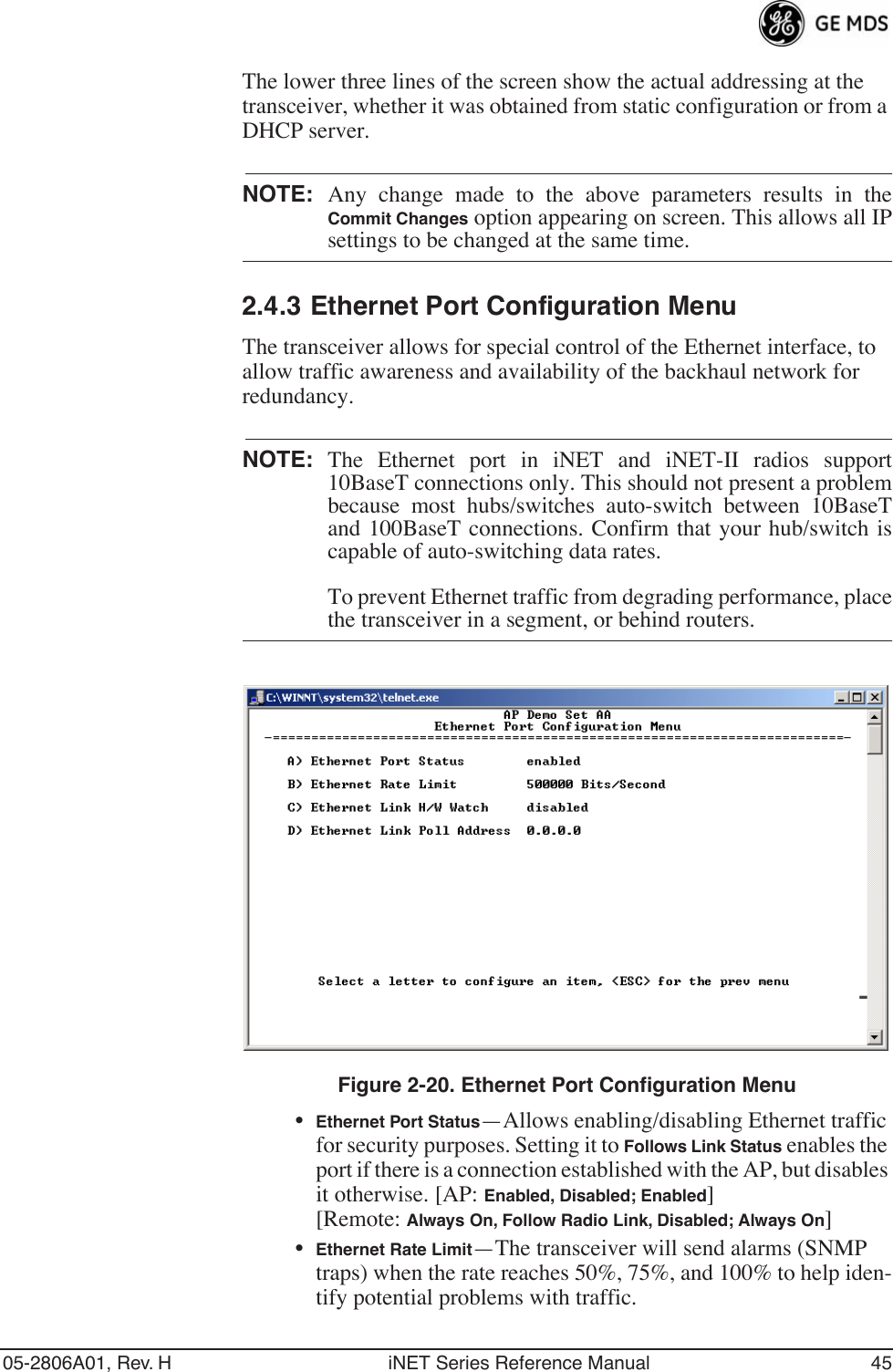 05-2806A01, Rev. H iNET Series Reference Manual 45The lower three lines of the screen show the actual addressing at the transceiver, whether it was obtained from static configuration or from a DHCP server.NOTE: Any change made to the above parameters results in theCommit Changes option appearing on screen. This allows all IPsettings to be changed at the same time.2.4.3 Ethernet Port Configuration MenuThe transceiver allows for special control of the Ethernet interface, to allow traffic awareness and availability of the backhaul network for redundancy.NOTE: The Ethernet port in iNET and iNET-II radios support10BaseT connections only. This should not present a problembecause most hubs/switches auto-switch between 10BaseTand 100BaseT connections. Confirm that your hub/switch iscapable of auto-switching data rates.To prevent Ethernet traffic from degrading performance, placethe transceiver in a segment, or behind routers.Figure 2-20. Ethernet Port Configuration Menu•Ethernet Port Status—Allows enabling/disabling Ethernet traffic for security purposes. Setting it to Follows Link Status enables the port if there is a connection established with the AP, but disables it otherwise. [AP: Enabled, Disabled; Enabled][Remote: Always On, Follow Radio Link, Disabled; Always On]•Ethernet Rate Limit—The transceiver will send alarms (SNMP traps) when the rate reaches 50%, 75%, and 100% to help iden-tify potential problems with traffic.