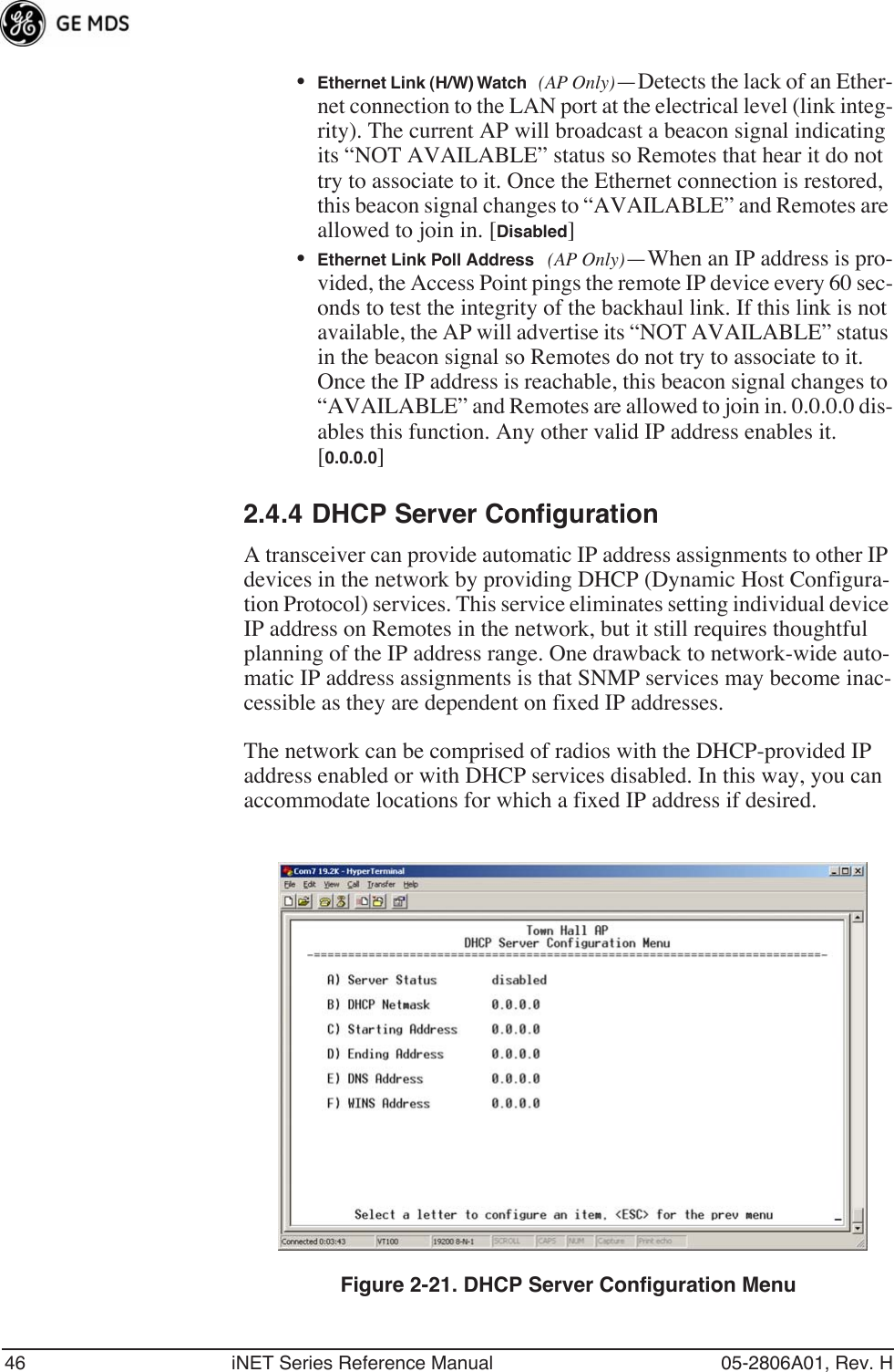 46 iNET Series Reference Manual 05-2806A01, Rev. H•Ethernet Link (H/W) Watch (AP Only)—Detects the lack of an Ether-net connection to the LAN port at the electrical level (link integ-rity). The current AP will broadcast a beacon signal indicating its “NOT AVAILABLE” status so Remotes that hear it do not try to associate to it. Once the Ethernet connection is restored, this beacon signal changes to “AVAILABLE” and Remotes are allowed to join in. [Disabled]•Ethernet Link Poll Address (AP Only)—When an IP address is pro-vided, the Access Point pings the remote IP device every 60 sec-onds to test the integrity of the backhaul link. If this link is not available, the AP will advertise its “NOT AVAILABLE” status in the beacon signal so Remotes do not try to associate to it. Once the IP address is reachable, this beacon signal changes to “AVAILABLE” and Remotes are allowed to join in. 0.0.0.0 dis-ables this function. Any other valid IP address enables it. [0.0.0.0]2.4.4 DHCP Server ConfigurationA transceiver can provide automatic IP address assignments to other IP devices in the network by providing DHCP (Dynamic Host Configura-tion Protocol) services. This service eliminates setting individual device IP address on Remotes in the network, but it still requires thoughtful planning of the IP address range. One drawback to network-wide auto-matic IP address assignments is that SNMP services may become inac-cessible as they are dependent on fixed IP addresses.The network can be comprised of radios with the DHCP-provided IP address enabled or with DHCP services disabled. In this way, you can accommodate locations for which a fixed IP address if desired.Figure 2-21. DHCP Server Configuration Menu