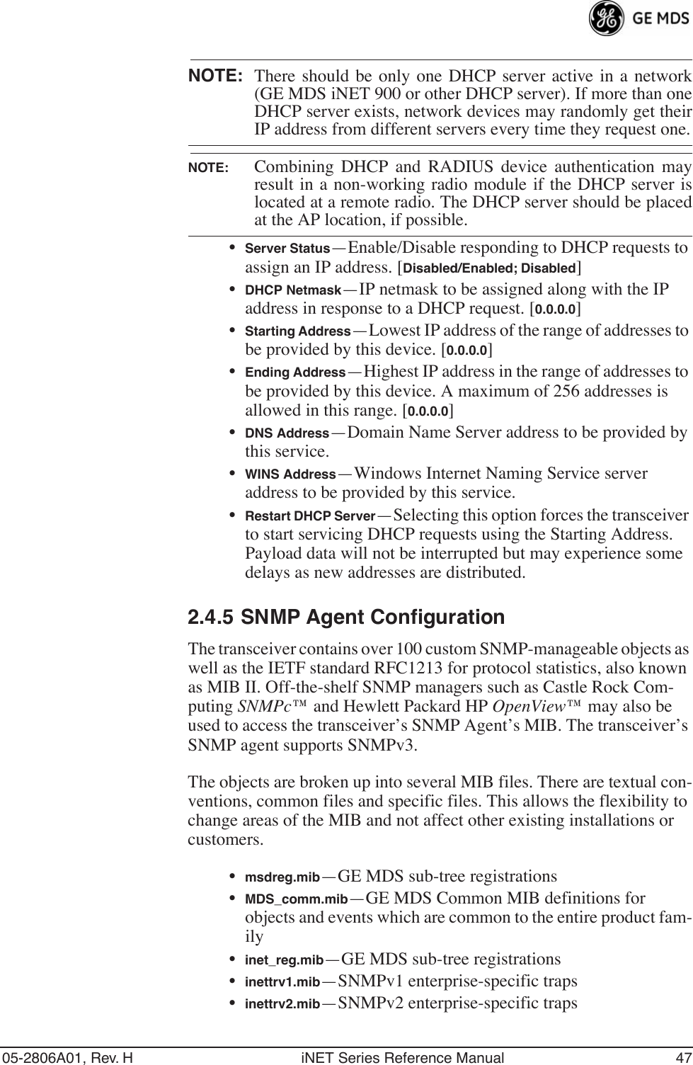 05-2806A01, Rev. H iNET Series Reference Manual 47NOTE: There should be only one DHCP server active in a network(GE MDS iNET 900 or other DHCP server). If more than oneDHCP server exists, network devices may randomly get theirIP address from different servers every time they request one.NOTE: Combining DHCP and RADIUS device authentication mayresult in a non-working radio module if the DHCP server islocated at a remote radio. The DHCP server should be placedat the AP location, if possible.•Server Status—Enable/Disable responding to DHCP requests to assign an IP address. [Disabled/Enabled; Disabled]•DHCP Netmask—IP netmask to be assigned along with the IP address in response to a DHCP request. [0.0.0.0]•Starting Address—Lowest IP address of the range of addresses to be provided by this device. [0.0.0.0]•Ending Address—Highest IP address in the range of addresses to be provided by this device. A maximum of 256 addresses is allowed in this range. [0.0.0.0]•DNS Address—Domain Name Server address to be provided by this service.•WINS Address—Windows Internet Naming Service server address to be provided by this service.•Restart DHCP Server—Selecting this option forces the transceiver to start servicing DHCP requests using the Starting Address. Payload data will not be interrupted but may experience some delays as new addresses are distributed.2.4.5 SNMP Agent ConfigurationThe transceiver contains over 100 custom SNMP-manageable objects as well as the IETF standard RFC1213 for protocol statistics, also known as MIB II. Off-the-shelf SNMP managers such as Castle Rock Com-puting SNMPc™ and Hewlett Packard HP OpenView™ may also be used to access the transceiver’s SNMP Agent’s MIB. The transceiver’s SNMP agent supports SNMPv3.The objects are broken up into several MIB files. There are textual con-ventions, common files and specific files. This allows the flexibility to change areas of the MIB and not affect other existing installations or customers.•msdreg.mib—GE MDS sub-tree registrations•MDS_comm.mib—GE MDS Common MIB definitions for objects and events which are common to the entire product fam-ily•inet_reg.mib—GE MDS sub-tree registrations•inettrv1.mib—SNMPv1 enterprise-specific traps•inettrv2.mib—SNMPv2 enterprise-specific traps