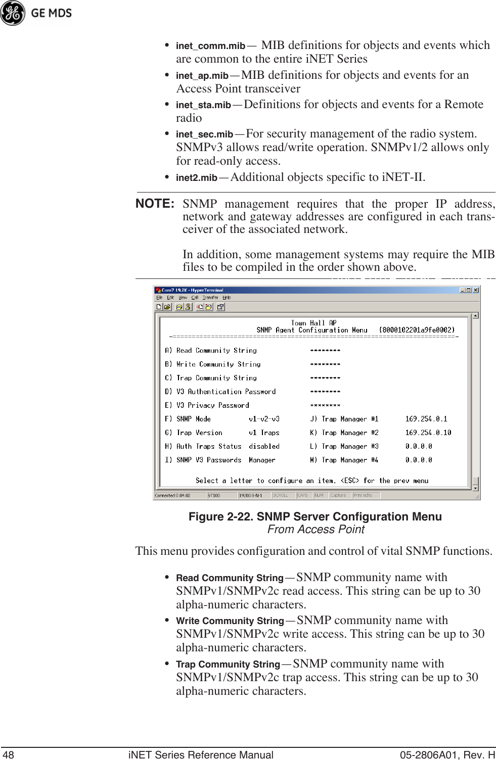 48 iNET Series Reference Manual 05-2806A01, Rev. H•inet_comm.mib— MIB definitions for objects and events which are common to the entire iNET Series•inet_ap.mib—MIB definitions for objects and events for an Access Point transceiver•inet_sta.mib—Definitions for objects and events for a Remote radio•inet_sec.mib—For security management of the radio system. SNMPv3 allows read/write operation. SNMPv1/2 allows only for read-only access.•inet2.mib—Additional objects specific to iNET-II.NOTE: SNMP management requires that the proper IP address,network and gateway addresses are configured in each trans-ceiver of the associated network. In addition, some management systems may require the MIBfiles to be compiled in the order shown above.Invisible place holderFigure 2-22. SNMP Server Configuration MenuFrom Access PointThis menu provides configuration and control of vital SNMP functions. •Read Community String—SNMP community name with SNMPv1/SNMPv2c read access. This string can be up to 30 alpha-numeric characters.•Write Community String—SNMP community name with SNMPv1/SNMPv2c write access. This string can be up to 30 alpha-numeric characters.•Trap Community String—SNMP community name with SNMPv1/SNMPv2c trap access. This string can be up to 30 alpha-numeric characters.