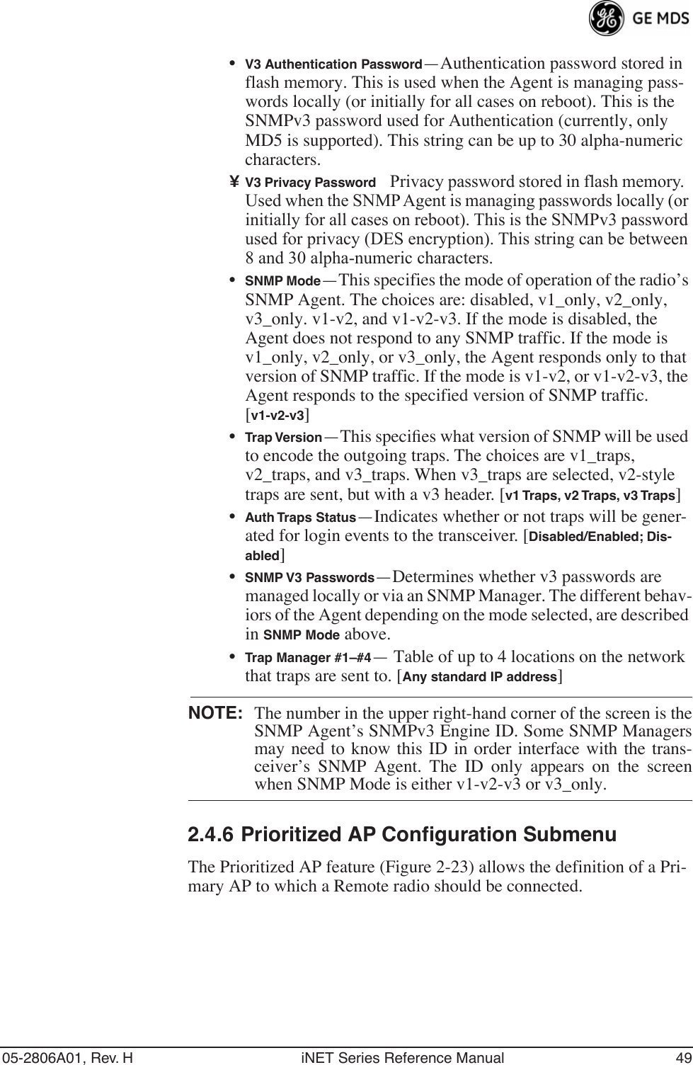 05-2806A01, Rev. H iNET Series Reference Manual 49•V3 Authentication Password—Authentication password stored in flash memory. This is used when the Agent is managing pass-words locally (or initially for all cases on reboot). This is the SNMPv3 password used for Authentication (currently, only MD5 is supported). This string can be up to 30 alpha-numeric characters.¥V3 Privacy PasswordPrivacy password stored in flash memory. Used when the SNMP Agent is managing passwords locally (or initially for all cases on reboot). This is the SNMPv3 password used for privacy (DES encryption). This string can be between 8 and 30 alpha-numeric characters.•SNMP Mode—This specifies the mode of operation of the radio’s SNMP Agent. The choices are: disabled, v1_only, v2_only, v3_only. v1-v2, and v1-v2-v3. If the mode is disabled, the Agent does not respond to any SNMP traffic. If the mode is v1_only, v2_only, or v3_only, the Agent responds only to that version of SNMP traffic. If the mode is v1-v2, or v1-v2-v3, the Agent responds to the specified version of SNMP traffic. [v1-v2-v3]•Trap Version—This speciﬁes what version of SNMP will be used to encode the outgoing traps. The choices are v1_traps, v2_traps, and v3_traps. When v3_traps are selected, v2-style traps are sent, but with a v3 header. [v1 Traps, v2 Traps, v3 Traps]•Auth Traps Status—Indicates whether or not traps will be gener-ated for login events to the transceiver. [Disabled/Enabled; Dis-abled]•SNMP V3 Passwords—Determines whether v3 passwords are managed locally or via an SNMP Manager. The different behav-iors of the Agent depending on the mode selected, are described in SNMP Mode above.•Trap Manager #1–#4— Table of up to 4 locations on the network that traps are sent to. [Any standard IP address]NOTE: The number in the upper right-hand corner of the screen is theSNMP Agent’s SNMPv3 Engine ID. Some SNMP Managersmay need to know this ID in order interface with the trans-ceiver’s SNMP Agent. The ID only appears on the screenwhen SNMP Mode is either v1-v2-v3 or v3_only.2.4.6 Prioritized AP Configuration SubmenuThe Prioritized AP feature (Figure 2-23) allows the definition of a Pri-mary AP to which a Remote radio should be connected.