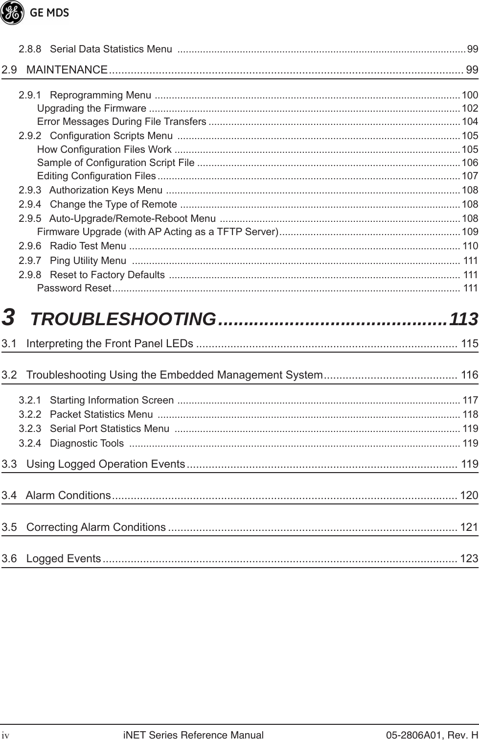  iv iNET Series Reference Manual 05-2806A01, Rev. H 2.8.8   Serial Data Statistics Menu  ......................................................................................................99 2.9   MAINTENANCE.................................................................................................................. 99 2.9.1   Reprogramming Menu ............................................................................................................100Upgrading the Firmware ..............................................................................................................102Error Messages During File Transfers .........................................................................................1042.9.2   Configuration Scripts Menu  ....................................................................................................105How Configuration Files Work .....................................................................................................105Sample of Configuration Script File .............................................................................................106Editing Configuration Files ...........................................................................................................1072.9.3   Authorization Keys Menu ........................................................................................................1082.9.4   Change the Type of Remote ...................................................................................................1082.9.5   Auto-Upgrade/Remote-Reboot Menu  .....................................................................................108Firmware Upgrade (with AP Acting as a TFTP Server)................................................................1092.9.6   Radio Test Menu ..................................................................................................................... 1102.9.7   Ping Utility Menu  .................................................................................................................... 1112.9.8   Reset to Factory Defaults ....................................................................................................... 111Password Reset........................................................................................................................... 111 3  TROUBLESHOOTING.............................................113 3.1   Interpreting the Front Panel LEDs .................................................................................... 115 3.2   Troubleshooting Using the Embedded Management System........................................... 116 3.2.1   Starting Information Screen .................................................................................................... 1173.2.2   Packet Statistics Menu  ........................................................................................................... 1183.2.3   Serial Port Statistics Menu  ..................................................................................................... 1193.2.4   Diagnostic Tools  ..................................................................................................................... 119 3.3   Using Logged Operation Events....................................................................................... 119 3.4   Alarm Conditions............................................................................................................... 120 3.5   Correcting Alarm Conditions ............................................................................................. 121 3.6   Logged Events .................................................................................................................. 123