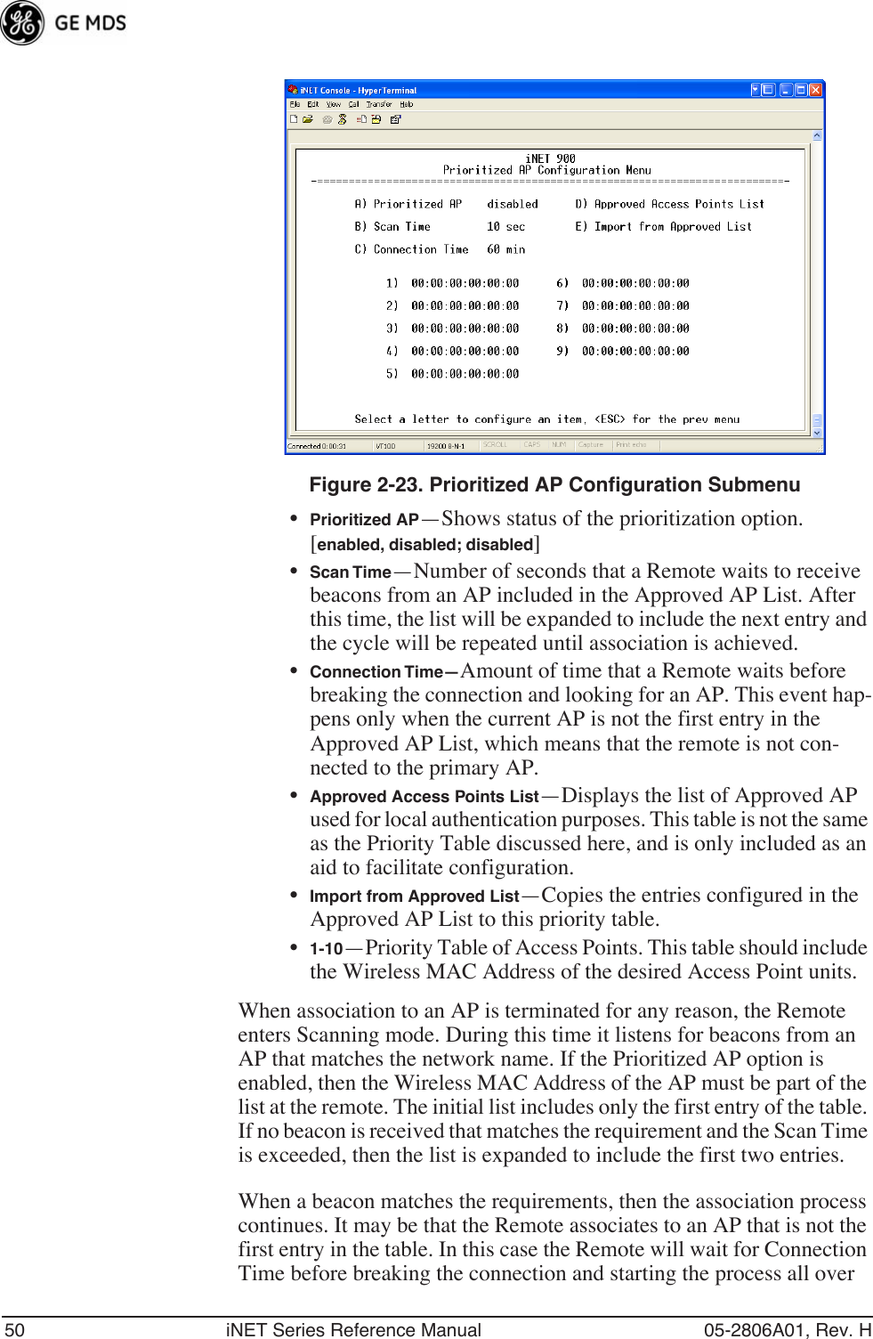 50 iNET Series Reference Manual 05-2806A01, Rev. HInvisible place holderFigure 2-23. Prioritized AP Configuration Submenu•Prioritized AP—Shows status of the prioritization option.[enabled, disabled; disabled]•Scan Time—Number of seconds that a Remote waits to receive beacons from an AP included in the Approved AP List. After this time, the list will be expanded to include the next entry and the cycle will be repeated until association is achieved.•Connection Time—Amount of time that a Remote waits before breaking the connection and looking for an AP. This event hap-pens only when the current AP is not the first entry in the Approved AP List, which means that the remote is not con-nected to the primary AP.•Approved Access Points List—Displays the list of Approved AP used for local authentication purposes. This table is not the same as the Priority Table discussed here, and is only included as an aid to facilitate configuration.•Import from Approved List—Copies the entries configured in the Approved AP List to this priority table.•1-10—Priority Table of Access Points. This table should include the Wireless MAC Address of the desired Access Point units.When association to an AP is terminated for any reason, the Remote enters Scanning mode. During this time it listens for beacons from an AP that matches the network name. If the Prioritized AP option is enabled, then the Wireless MAC Address of the AP must be part of the list at the remote. The initial list includes only the first entry of the table. If no beacon is received that matches the requirement and the Scan Time is exceeded, then the list is expanded to include the first two entries.When a beacon matches the requirements, then the association process continues. It may be that the Remote associates to an AP that is not the first entry in the table. In this case the Remote will wait for Connection Time before breaking the connection and starting the process all over 