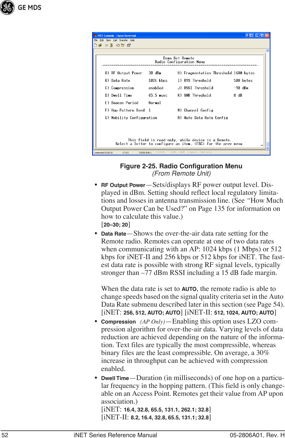 52 iNET Series Reference Manual 05-2806A01, Rev. HFigure 2-25. Radio Configuration Menu(From Remote Unit)•RF Output Power—Sets/displays RF power output level. Dis-played in dBm. Setting should reflect local regulatory limita-tions and losses in antenna transmission line. (See “How Much Output Power Can be Used?” on Page 135 for information on how to calculate this value.)[20–30; 20]•Data Rate—Shows the over-the-air data rate setting for the Remote radio. Remotes can operate at one of two data rates when communicating with an AP: 1024 kbps (1 Mbps) or 512 kbps for iNET-II and 256 kbps or 512 kbps for iNET. The fast-est data rate is possible with strong RF signal levels, typically stronger than –77 dBm RSSI including a 15 dB fade margin.When the data rate is set to AUTO, the remote radio is able to change speeds based on the signal quality criteria set in the Auto Data Rate submenu described later in this section (see Page 54).[iNET: 256, 512, AUTO; AUTO] [iNET-II: 512, 1024, AUTO; AUTO] •Compression (AP Only)—Enabling this option uses LZO com-pression algorithm for over-the-air data. Varying levels of data reduction are achieved depending on the nature of the informa-tion. Text files are typically the most compressible, whereas binary files are the least compressible. On average, a 30% increase in throughput can be achieved with compression enabled.•Dwell Time—Duration (in milliseconds) of one hop on a particu-lar frequency in the hopping pattern. (This field is only change-able on an Access Point. Remotes get their value from AP upon association.) [iNET: 16.4, 32.8, 65.5, 131.1, 262.1; 32.8][iNET-II: 8.2, 16.4, 32.8, 65.5, 131.1; 32.8]