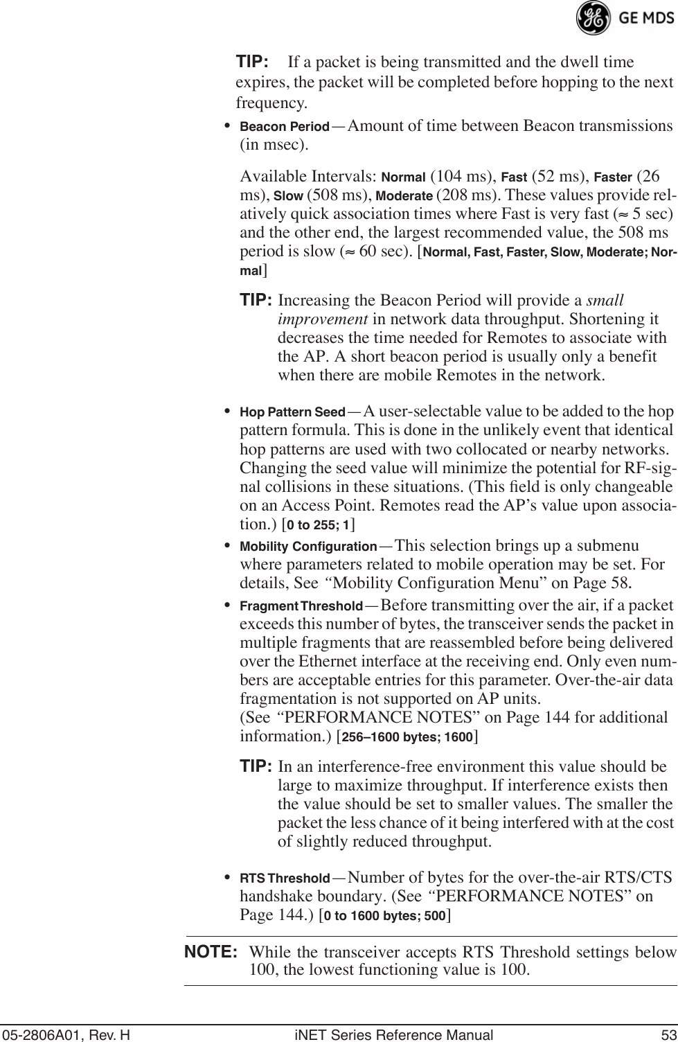 05-2806A01, Rev. H iNET Series Reference Manual 53TIP: If a packet is being transmitted and the dwell time expires, the packet will be completed before hopping to the next frequency. •Beacon Period—Amount of time between Beacon transmissions (in msec).Available Intervals: Normal (104 ms), Fast (52 ms), Faster (26 ms), Slow (508 ms), Moderate (208 ms). These values provide rel-atively quick association times where Fast is very fast (≈ 5 sec) and the other end, the largest recommended value, the 508 ms period is slow (≈ 60 sec). [Normal, Fast, Faster, Slow, Moderate; Nor-mal]TIP: Increasing the Beacon Period will provide a small improvement in network data throughput. Shortening it decreases the time needed for Remotes to associate with the AP. A short beacon period is usually only a benefit when there are mobile Remotes in the network.•Hop Pattern Seed—A user-selectable value to be added to the hop pattern formula. This is done in the unlikely event that identical hop patterns are used with two collocated or nearby networks. Changing the seed value will minimize the potential for RF-sig-nal collisions in these situations. (This ﬁeld is only changeable on an Access Point. Remotes read the AP’s value upon associa-tion.) [0 to 255; 1]•Mobility Conﬁguration—This selection brings up a submenu where parameters related to mobile operation may be set. For details, See “Mobility Configuration Menu” on Page 58.•Fragment Threshold—Before transmitting over the air, if a packet exceeds this number of bytes, the transceiver sends the packet in multiple fragments that are reassembled before being delivered over the Ethernet interface at the receiving end. Only even num-bers are acceptable entries for this parameter. Over-the-air data fragmentation is not supported on AP units. (See “PERFORMANCE NOTES” on Page 144 for additional information.) [256–1600 bytes; 1600]TIP: In an interference-free environment this value should be large to maximize throughput. If interference exists then the value should be set to smaller values. The smaller the packet the less chance of it being interfered with at the cost of slightly reduced throughput.•RTS Threshold—Number of bytes for the over-the-air RTS/CTS handshake boundary. (See “PERFORMANCE NOTES” on Page 144.) [0 to 1600 bytes; 500]NOTE: While the transceiver accepts RTS Threshold settings below100, the lowest functioning value is 100.