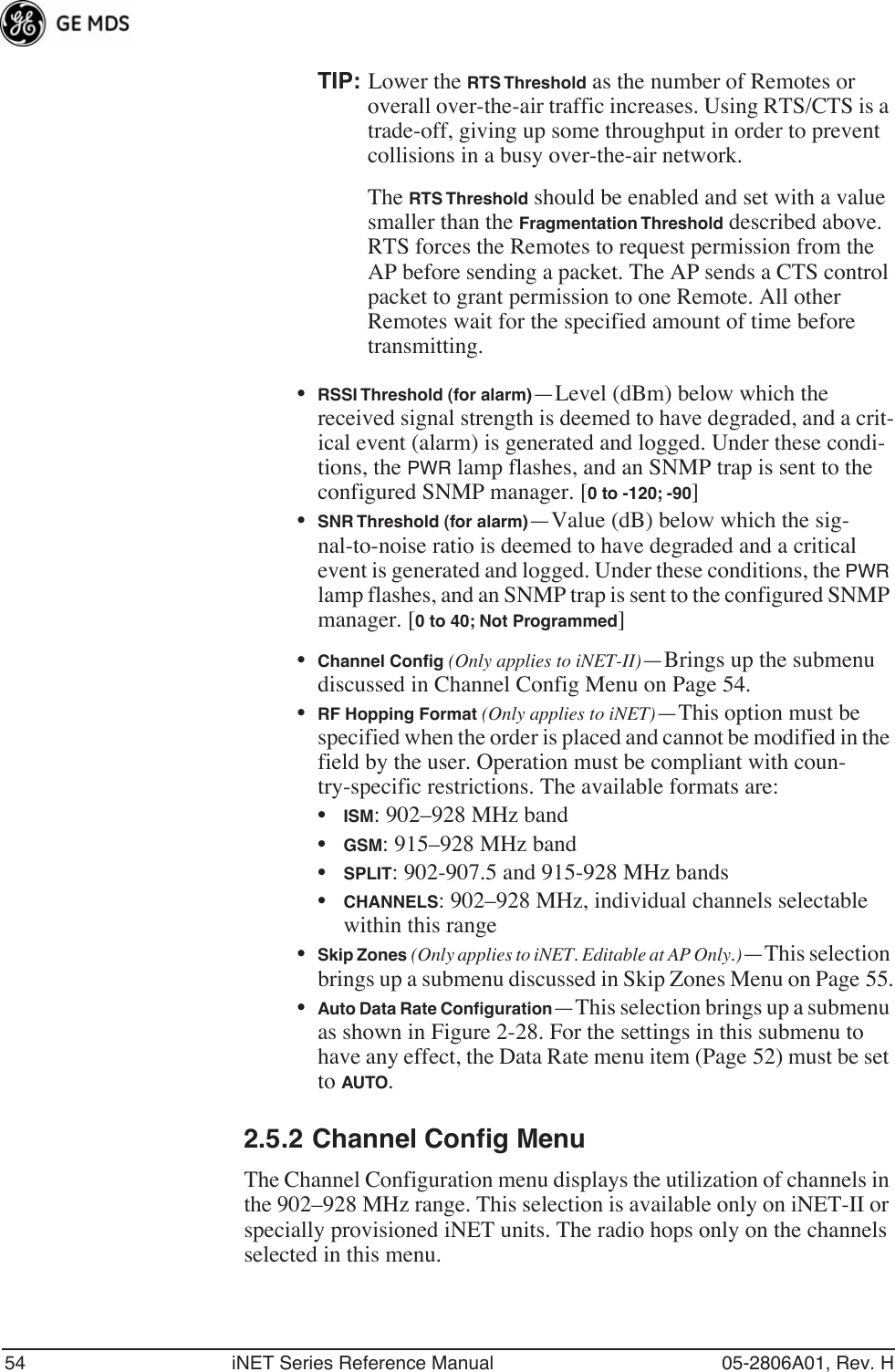 54 iNET Series Reference Manual 05-2806A01, Rev. HTIP: Lower the RTS Threshold as the number of Remotes or overall over-the-air traffic increases. Using RTS/CTS is a trade-off, giving up some throughput in order to prevent collisions in a busy over-the-air network.The RTS Threshold should be enabled and set with a value smaller than the Fragmentation Threshold described above. RTS forces the Remotes to request permission from the AP before sending a packet. The AP sends a CTS control packet to grant permission to one Remote. All other Remotes wait for the specified amount of time before transmitting.•RSSI Threshold (for alarm)—Level (dBm) below which the received signal strength is deemed to have degraded, and a crit-ical event (alarm) is generated and logged. Under these condi-tions, the PWR lamp flashes, and an SNMP trap is sent to the configured SNMP manager. [0 to -120; -90]•SNR Threshold (for alarm)—Value (dB) below which the sig-nal-to-noise ratio is deemed to have degraded and a critical event is generated and logged. Under these conditions, the PWR lamp flashes, and an SNMP trap is sent to the configured SNMP manager. [0 to 40; Not Programmed]•Channel Conﬁg (Only applies to iNET-II)—Brings up the submenu discussed in Channel Config Menu on Page 54.•RF Hopping Format (Only applies to iNET)—This option must be specified when the order is placed and cannot be modified in the field by the user. Operation must be compliant with coun-try-specific restrictions. The available formats are:•ISM: 902–928 MHz band•GSM: 915–928 MHz band•SPLIT: 902-907.5 and 915-928 MHz bands•CHANNELS: 902–928 MHz, individual channels selectable within this range•Skip Zones (Only applies to iNET. Editable at AP Only.)—This selection brings up a submenu discussed in Skip Zones Menu on Page 55.•Auto Data Rate Conﬁguration—This selection brings up a submenu as shown in Figure 2-28. For the settings in this submenu to have any effect, the Data Rate menu item (Page 52) must be set to AUTO. 2.5.2 Channel Config MenuThe Channel Configuration menu displays the utilization of channels in the 902–928 MHz range. This selection is available only on iNET-II or specially provisioned iNET units. The radio hops only on the channels selected in this menu.