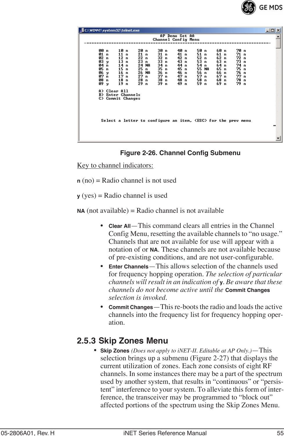 05-2806A01, Rev. H iNET Series Reference Manual 55Invisible place holderFigure 2-26. Channel Config SubmenuKey to channel indicators:n (no) = Radio channel is not usedy (yes) = Radio channel is usedNA (not available) = Radio channel is not available•Clear All—This command clears all entries in the Channel Config Menu, resetting the available channels to “no usage.” Channels that are not available for use will appear with a notation of or NA. These channels are not available because of pre-existing conditions, and are not user-configurable.•Enter Channels—This allows selection of the channels used for frequency hopping operation. The selection of particular channels will result in an indication of y. Be aware that these channels do not become active until the Commit Changes selection is invoked.•Commit Changes—This re-boots the radio and loads the active channels into the frequency list for frequency hopping oper-ation.2.5.3 Skip Zones Menu•Skip Zones (Does not apply to iNET-II. Editable at AP Only.)—This selection brings up a submenu (Figure 2-27) that displays the current utilization of zones. Each zone consists of eight RF channels. In some instances there may be a part of the spectrum used by another system, that results in “continuous” or “persis-tent” interference to your system. To alleviate this form of inter-ference, the transceiver may be programmed to “block out” affected portions of the spectrum using the Skip Zones Menu.