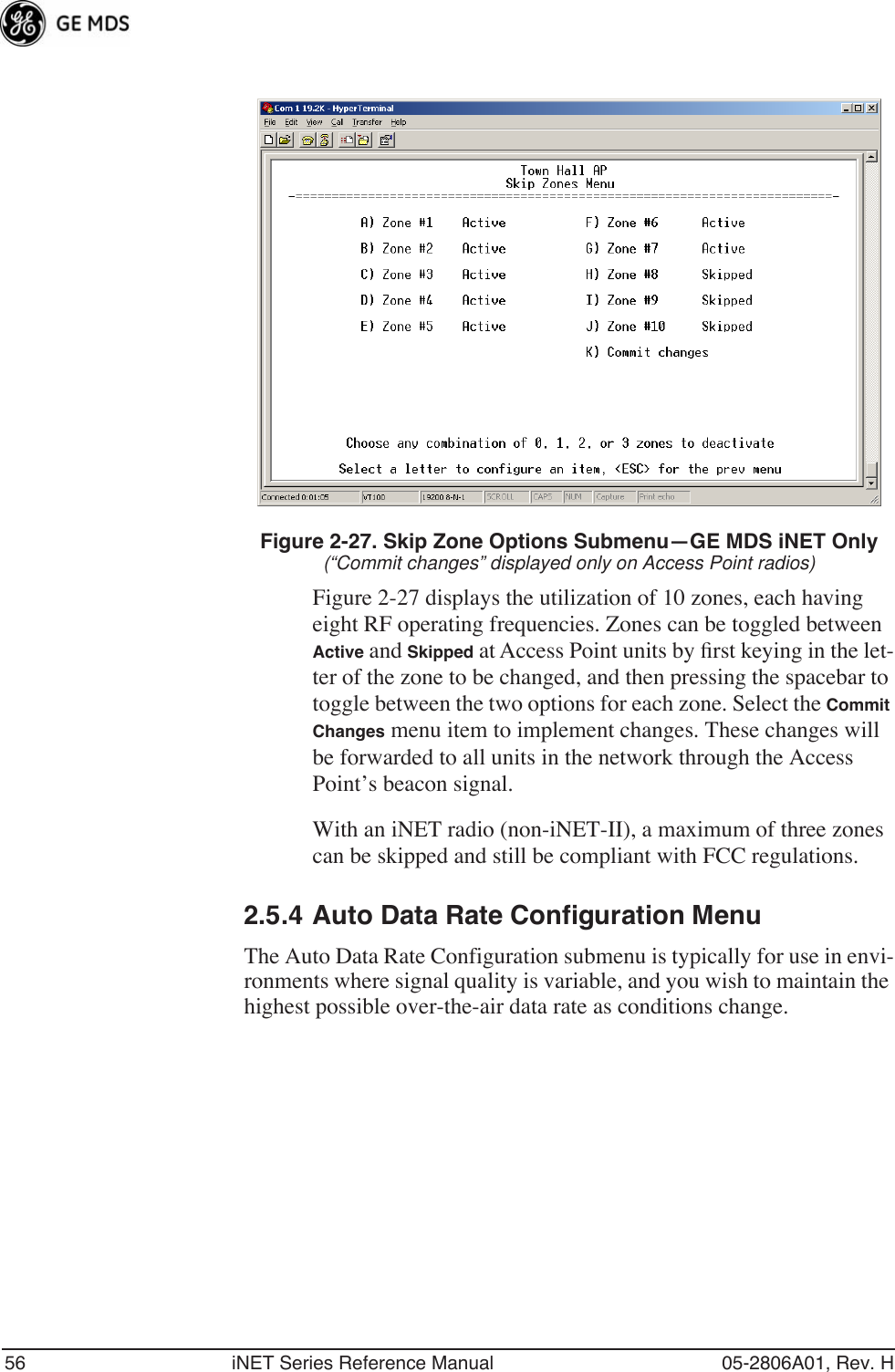 56 iNET Series Reference Manual 05-2806A01, Rev. HFigure 2-27. Skip Zone Options Submenu—GE MDS iNET Only(“Commit changes” displayed only on Access Point radios)Figure 2-27 displays the utilization of 10 zones, each having eight RF operating frequencies. Zones can be toggled between Active and Skipped at Access Point units by ﬁrst keying in the let-ter of the zone to be changed, and then pressing the spacebar to toggle between the two options for each zone. Select the Commit Changes menu item to implement changes. These changes will be forwarded to all units in the network through the Access Point’s beacon signal.With an iNET radio (non-iNET-II), a maximum of three zones can be skipped and still be compliant with FCC regulations.2.5.4 Auto Data Rate Configuration MenuThe Auto Data Rate Configuration submenu is typically for use in envi-ronments where signal quality is variable, and you wish to maintain the highest possible over-the-air data rate as conditions change.