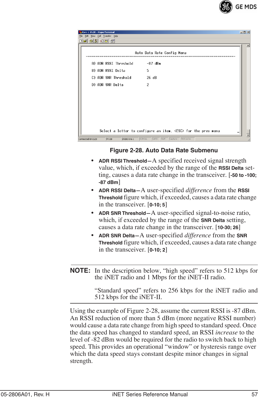 05-2806A01, Rev. H iNET Series Reference Manual 57Invisible place holderFigure 2-28. Auto Data Rate Submenu•ADR RSSI Threshold—A specified received signal strength value, which, if exceeded by the range of the RSSI Delta set-ting, causes a data rate change in the transceiver. [-50 to -100; -87 dBm]•ADR RSSI Delta—A user-specified difference from the RSSI Threshold figure which, if exceeded, causes a data rate change in the transceiver. [0-10; 5]•ADR SNR Threshold—A user-specified signal-to-noise ratio, which, if exceeded by the range of the SNR Delta setting, causes a data rate change in the transceiver. [10-30; 26]•ADR SNR Delta—A user-specified difference from the SNR Threshold figure which, if exceeded, causes a data rate change in the transceiver. [0-10; 2]NOTE: In the description below, “high speed” refers to 512 kbps forthe iNET radio and 1 Mbps for the iNET-II radio.“Standard speed” refers to 256 kbps for the iNET radio and512 kbps for the iNET-II.Using the example of Figure 2-28, assume the current RSSI is -87 dBm. An RSSI reduction of more than 5 dBm (more negative RSSI number) would cause a data rate change from high speed to standard speed. Once the data speed has changed to standard speed, an RSSI increase to the level of -82 dBm would be required for the radio to switch back to high speed. This provides an operational “window” or hysteresis range over which the data speed stays constant despite minor changes in signal strength. 