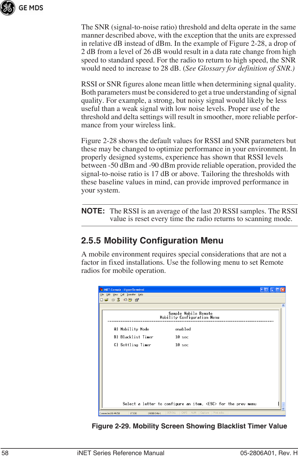 58 iNET Series Reference Manual 05-2806A01, Rev. HThe SNR (signal-to-noise ratio) threshold and delta operate in the same manner described above, with the exception that the units are expressed in relative dB instead of dBm. In the example of Figure 2-28, a drop of 2 dB from a level of 26 dB would result in a data rate change from high speed to standard speed. For the radio to return to high speed, the SNR would need to increase to 28 dB. (See Glossary for definition of SNR.)RSSI or SNR figures alone mean little when determining signal quality. Both parameters must be considered to get a true understanding of signal quality. For example, a strong, but noisy signal would likely be less useful than a weak signal with low noise levels. Proper use of the threshold and delta settings will result in smoother, more reliable perfor-mance from your wireless link.Figure 2-28 shows the default values for RSSI and SNR parameters but these may be changed to optimize performance in your environment. In properly designed systems, experience has shown that RSSI levels between -50 dBm and -90 dBm provide reliable operation, provided the signal-to-noise ratio is 17 dB or above. Tailoring the thresholds with these baseline values in mind, can provide improved performance in your system.NOTE: The RSSI is an average of the last 20 RSSI samples. The RSSIvalue is reset every time the radio returns to scanning mode.2.5.5 Mobility Configuration MenuA mobile environment requires special considerations that are not a factor in fixed installations. Use the following menu to set Remote radios for mobile operation.Invisible place holderFigure 2-29. Mobility Screen Showing Blacklist Timer Value