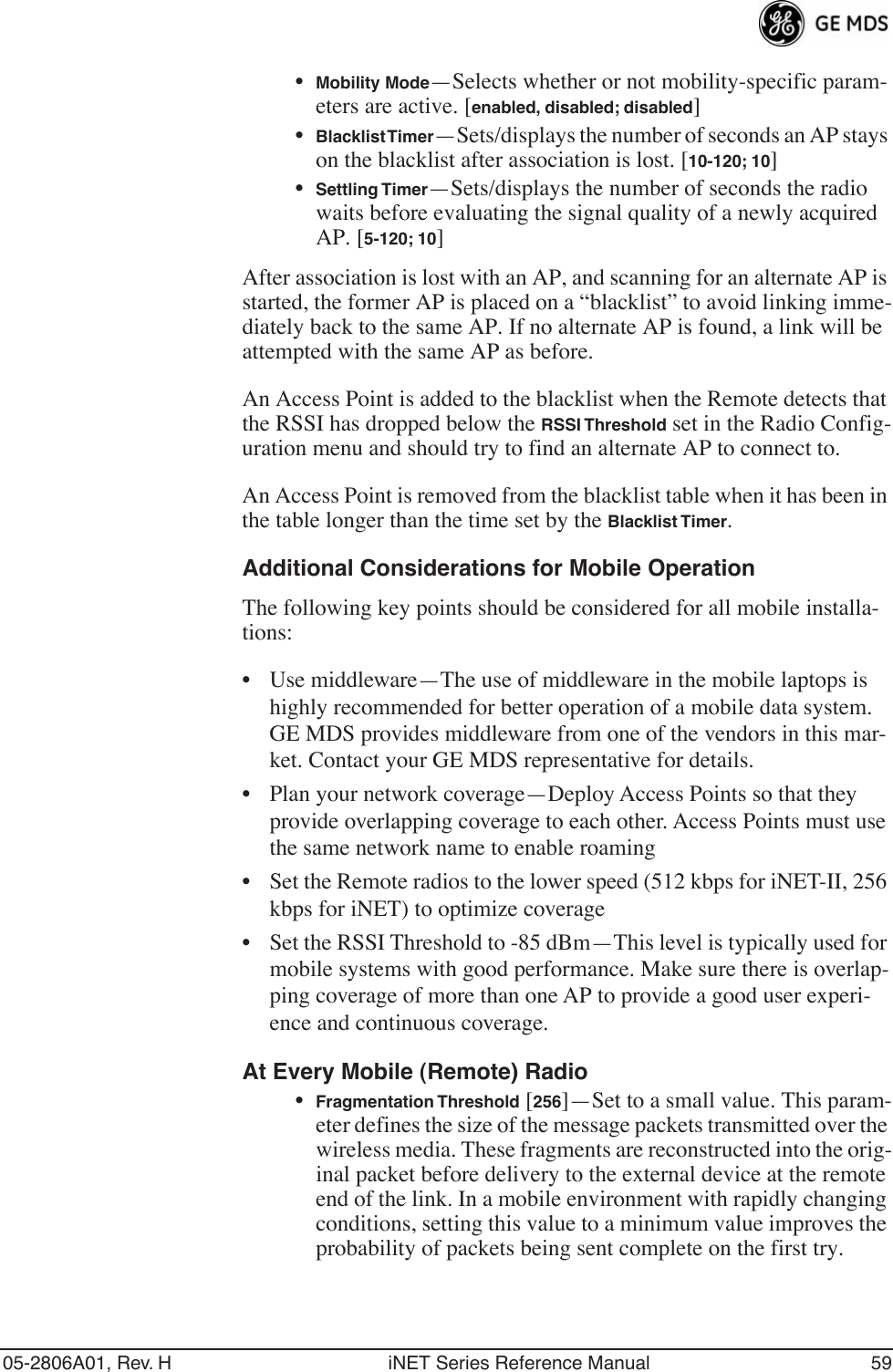 05-2806A01, Rev. H iNET Series Reference Manual 59•Mobility Mode—Selects whether or not mobility-specific param-eters are active. [enabled, disabled; disabled]•Blacklist Timer—Sets/displays the number of seconds an AP stays on the blacklist after association is lost. [10-120; 10]•Settling Timer—Sets/displays the number of seconds the radio waits before evaluating the signal quality of a newly acquired AP. [5-120; 10]After association is lost with an AP, and scanning for an alternate AP is started, the former AP is placed on a “blacklist” to avoid linking imme-diately back to the same AP. If no alternate AP is found, a link will be attempted with the same AP as before.An Access Point is added to the blacklist when the Remote detects that the RSSI has dropped below the RSSI Threshold set in the Radio Config-uration menu and should try to find an alternate AP to connect to.An Access Point is removed from the blacklist table when it has been in the table longer than the time set by the Blacklist Timer. Additional Considerations for Mobile OperationThe following key points should be considered for all mobile installa-tions:• Use middleware—The use of middleware in the mobile laptops is highly recommended for better operation of a mobile data system. GE MDS provides middleware from one of the vendors in this mar-ket. Contact your GE MDS representative for details.• Plan your network coverage—Deploy Access Points so that they provide overlapping coverage to each other. Access Points must use the same network name to enable roaming• Set the Remote radios to the lower speed (512 kbps for iNET-II, 256 kbps for iNET) to optimize coverage• Set the RSSI Threshold to -85 dBm—This level is typically used for mobile systems with good performance. Make sure there is overlap-ping coverage of more than one AP to provide a good user experi-ence and continuous coverage.At Every Mobile (Remote) Radio•Fragmentation Threshold [256]—Set to a small value. This param-eter defines the size of the message packets transmitted over the wireless media. These fragments are reconstructed into the orig-inal packet before delivery to the external device at the remote end of the link. In a mobile environment with rapidly changing conditions, setting this value to a minimum value improves the probability of packets being sent complete on the first try.