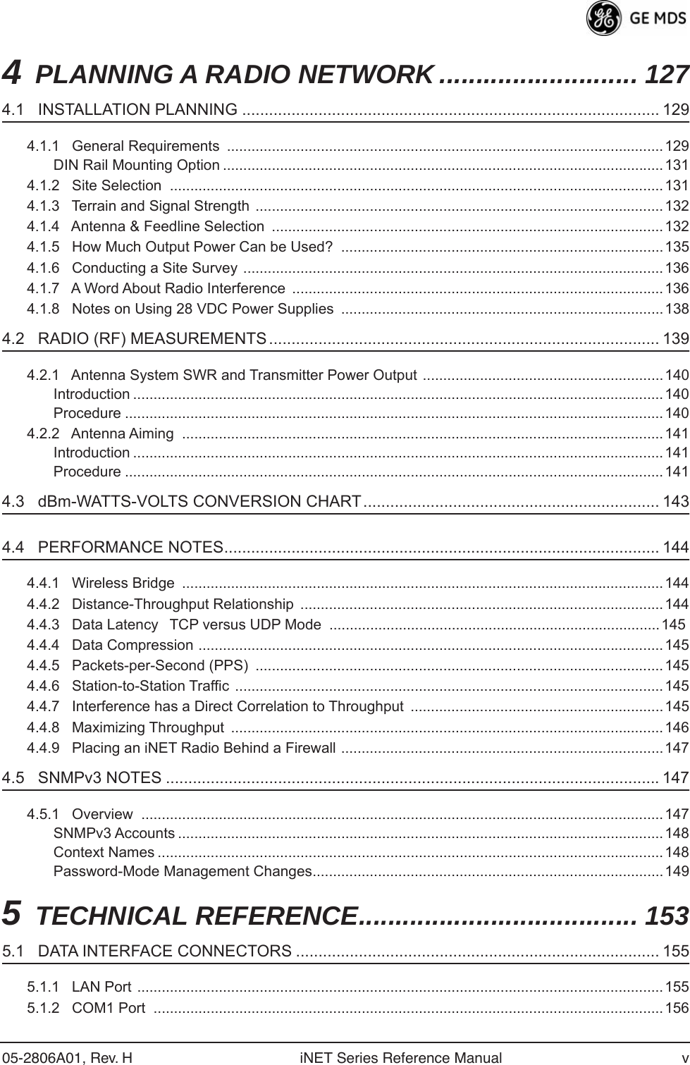  05-2806A01, Rev. H iNET Series Reference Manual v 4 PLANNING A RADIO NETWORK ........................... 127 4.1   INSTALLATION PLANNING ............................................................................................. 129 4.1.1   General Requirements  ...........................................................................................................129DIN Rail Mounting Option ............................................................................................................1314.1.2   Site Selection  .........................................................................................................................1314.1.3   Terrain and Signal Strength ....................................................................................................1324.1.4   Antenna &amp; Feedline Selection  ................................................................................................1324.1.5   How Much Output Power Can be Used?  ...............................................................................1354.1.6   Conducting a Site Survey .......................................................................................................1364.1.7   A Word About Radio Interference  ...........................................................................................1364.1.8   Notes on Using 28 VDC Power Supplies  ...............................................................................138 4.2   RADIO (RF) MEASUREMENTS ....................................................................................... 139 4.2.1   Antenna System SWR and Transmitter Power Output ...........................................................140Introduction ..................................................................................................................................140Procedure ....................................................................................................................................1404.2.2   Antenna Aiming  ......................................................................................................................141Introduction ..................................................................................................................................141Procedure ....................................................................................................................................141 4.3   dBm-WATTS-VOLTS CONVERSION CHART.................................................................. 143 4.4   PERFORMANCE NOTES................................................................................................. 144 4.4.1   Wireless Bridge  ......................................................................................................................1444.4.2   Distance-Throughput Relationship  .........................................................................................1444.4.3   Data LatencyTCP versus UDP Mode  ................................................................................. 1454.4.4   Data Compression ..................................................................................................................1454.4.5   Packets-per-Second (PPS)  ....................................................................................................1454.4.6   Station-to-Station Traffic  .........................................................................................................1454.4.7   Interference has a Direct Correlation to Throughput  ..............................................................1454.4.8   Maximizing Throughput  ..........................................................................................................1464.4.9   Placing an iNET Radio Behind a Firewall ...............................................................................147 4.5   SNMPv3 NOTES .............................................................................................................. 147 4.5.1   Overview  ................................................................................................................................147SNMPv3 Accounts .......................................................................................................................148Context Names ............................................................................................................................148Password-Mode Management Changes......................................................................................149 5 TECHNICAL REFERENCE...................................... 153 5.1   DATA INTERFACE CONNECTORS ................................................................................. 155 5.1.1   LAN Port .................................................................................................................................1555.1.2   COM1 Port  .............................................................................................................................156