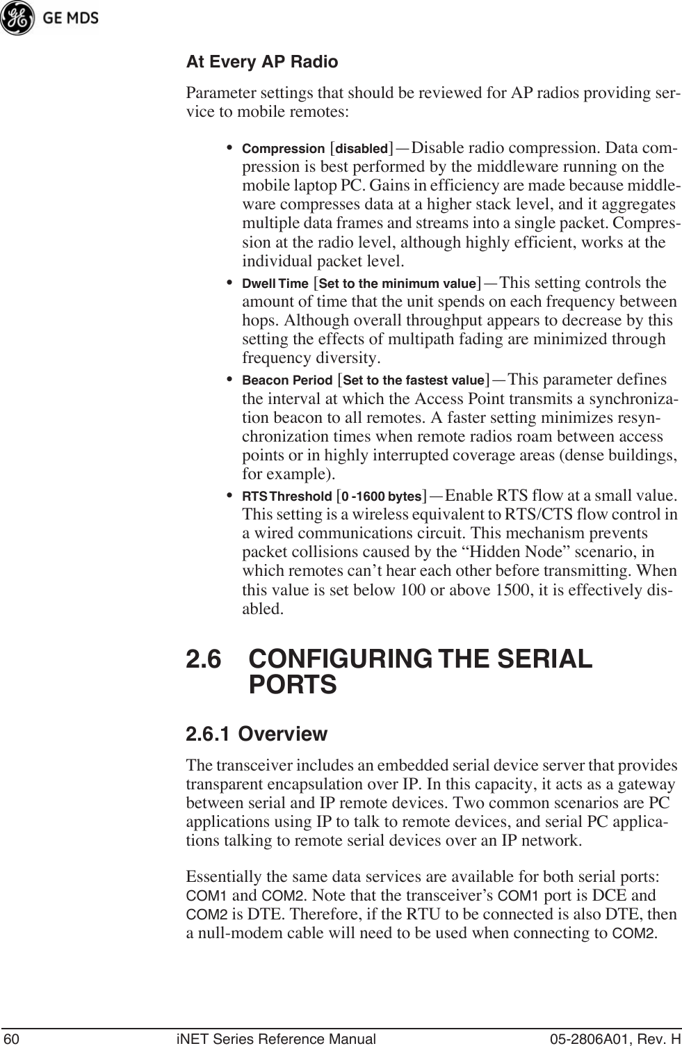 60 iNET Series Reference Manual 05-2806A01, Rev. HAt Every AP RadioParameter settings that should be reviewed for AP radios providing ser-vice to mobile remotes:•Compression [disabled]—Disable radio compression. Data com-pression is best performed by the middleware running on the mobile laptop PC. Gains in efficiency are made because middle-ware compresses data at a higher stack level, and it aggregates multiple data frames and streams into a single packet. Compres-sion at the radio level, although highly efficient, works at the individual packet level.•Dwell Time [Set to the minimum value]—This setting controls the amount of time that the unit spends on each frequency between hops. Although overall throughput appears to decrease by this setting the effects of multipath fading are minimized through frequency diversity.•Beacon Period [Set to the fastest value]—This parameter defines the interval at which the Access Point transmits a synchroniza-tion beacon to all remotes. A faster setting minimizes resyn-chronization times when remote radios roam between access points or in highly interrupted coverage areas (dense buildings, for example).•RTS Threshold [0 -1600 bytes]—Enable RTS flow at a small value. This setting is a wireless equivalent to RTS/CTS flow control in a wired communications circuit. This mechanism prevents packet collisions caused by the “Hidden Node” scenario, in which remotes can’t hear each other before transmitting. When this value is set below 100 or above 1500, it is effectively dis-abled.2.6 CONFIGURING THE SERIAL PORTS2.6.1 OverviewThe transceiver includes an embedded serial device server that provides transparent encapsulation over IP. In this capacity, it acts as a gateway between serial and IP remote devices. Two common scenarios are PC applications using IP to talk to remote devices, and serial PC applica-tions talking to remote serial devices over an IP network.Essentially the same data services are available for both serial ports: COM1 and COM2. Note that the transceiver’s COM1 port is DCE and COM2 is DTE. Therefore, if the RTU to be connected is also DTE, then a null-modem cable will need to be used when connecting to COM2.