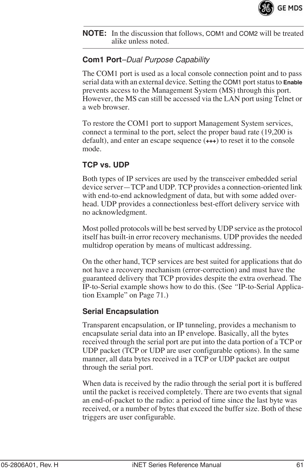 05-2806A01, Rev. H iNET Series Reference Manual 61NOTE: In the discussion that follows, COM1 and COM2 will be treatedalike unless noted.Com1 Port–Dual Purpose CapabilityThe COM1 port is used as a local console connection point and to pass serial data with an external device. Setting the COM1 port status to Enable prevents access to the Management System (MS) through this port. However, the MS can still be accessed via the LAN port using Telnet or a web browser.To restore the COM1 port to support Management System services, connect a terminal to the port, select the proper baud rate (19,200 is default), and enter an escape sequence (+++) to reset it to the console mode.TCP vs. UDPBoth types of IP services are used by the transceiver embedded serial device server—TCP and UDP. TCP provides a connection-oriented link with end-to-end acknowledgment of data, but with some added over-head. UDP provides a connectionless best-effort delivery service with no acknowledgment.Most polled protocols will be best served by UDP service as the protocol itself has built-in error recovery mechanisms. UDP provides the needed multidrop operation by means of multicast addressing.On the other hand, TCP services are best suited for applications that do not have a recovery mechanism (error-correction) and must have the guaranteed delivery that TCP provides despite the extra overhead. The IP-to-Serial example shows how to do this. (See “IP-to-Serial Applica-tion Example” on Page 71.)Serial EncapsulationTransparent encapsulation, or IP tunneling, provides a mechanism to encapsulate serial data into an IP envelope. Basically, all the bytes received through the serial port are put into the data portion of a TCP or UDP packet (TCP or UDP are user configurable options). In the same manner, all data bytes received in a TCP or UDP packet are output through the serial port.When data is received by the radio through the serial port it is buffered until the packet is received completely. There are two events that signal an end-of-packet to the radio: a period of time since the last byte was received, or a number of bytes that exceed the buffer size. Both of these triggers are user configurable.