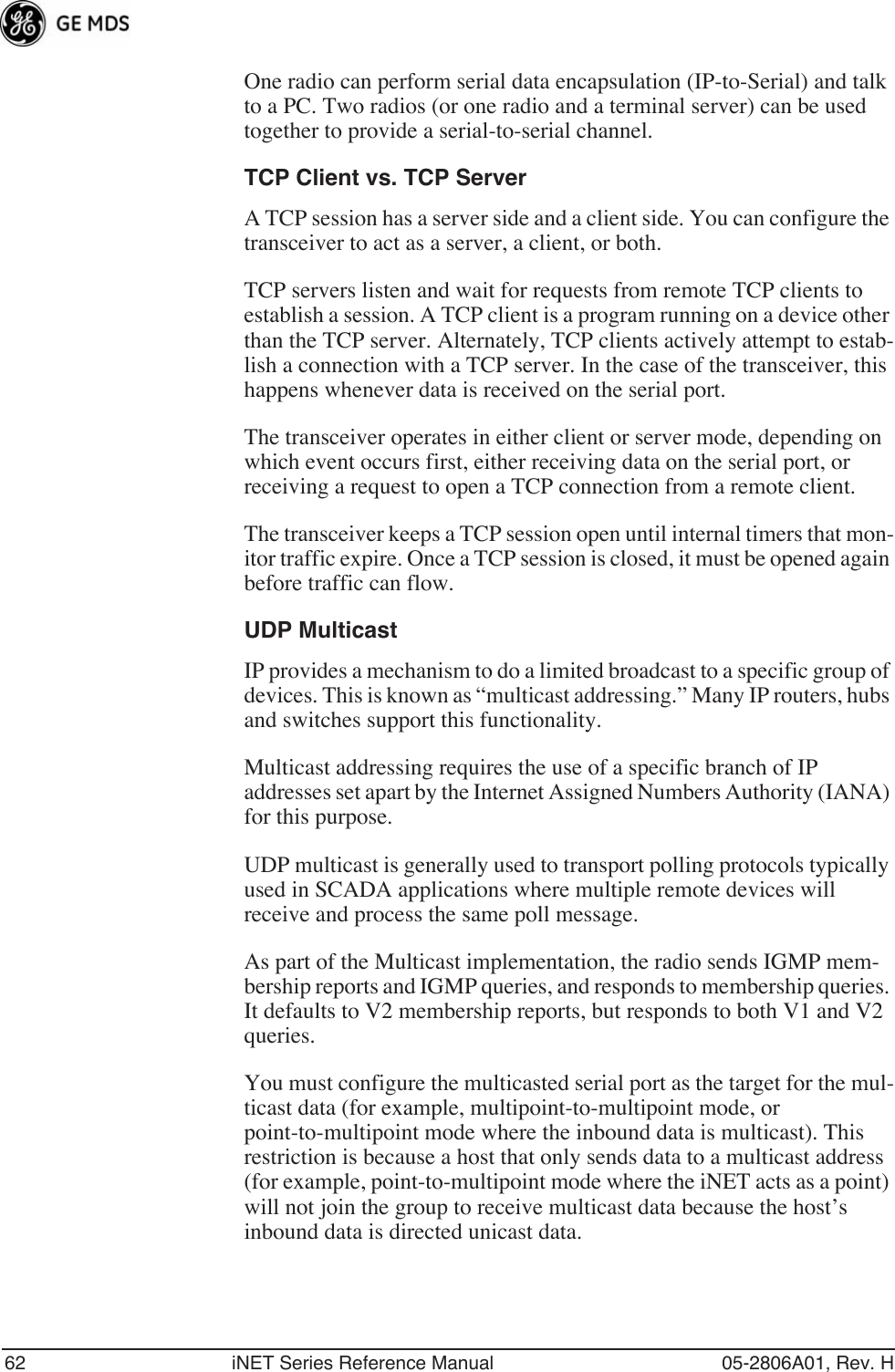 62 iNET Series Reference Manual 05-2806A01, Rev. HOne radio can perform serial data encapsulation (IP-to-Serial) and talk to a PC. Two radios (or one radio and a terminal server) can be used together to provide a serial-to-serial channel.TCP Client vs. TCP ServerA TCP session has a server side and a client side. You can configure the transceiver to act as a server, a client, or both. TCP servers listen and wait for requests from remote TCP clients to establish a session. A TCP client is a program running on a device other than the TCP server. Alternately, TCP clients actively attempt to estab-lish a connection with a TCP server. In the case of the transceiver, this happens whenever data is received on the serial port.The transceiver operates in either client or server mode, depending on which event occurs first, either receiving data on the serial port, or receiving a request to open a TCP connection from a remote client.The transceiver keeps a TCP session open until internal timers that mon-itor traffic expire. Once a TCP session is closed, it must be opened again before traffic can flow.UDP MulticastIP provides a mechanism to do a limited broadcast to a specific group of devices. This is known as “multicast addressing.” Many IP routers, hubs and switches support this functionality. Multicast addressing requires the use of a specific branch of IP addresses set apart by the Internet Assigned Numbers Authority (IANA) for this purpose.UDP multicast is generally used to transport polling protocols typically used in SCADA applications where multiple remote devices will receive and process the same poll message.As part of the Multicast implementation, the radio sends IGMP mem-bership reports and IGMP queries, and responds to membership queries. It defaults to V2 membership reports, but responds to both V1 and V2 queries. You must configure the multicasted serial port as the target for the mul-ticast data (for example, multipoint-to-multipoint mode, or point-to-multipoint mode where the inbound data is multicast). This restriction is because a host that only sends data to a multicast address (for example, point-to-multipoint mode where the iNET acts as a point) will not join the group to receive multicast data because the host’s inbound data is directed unicast data.