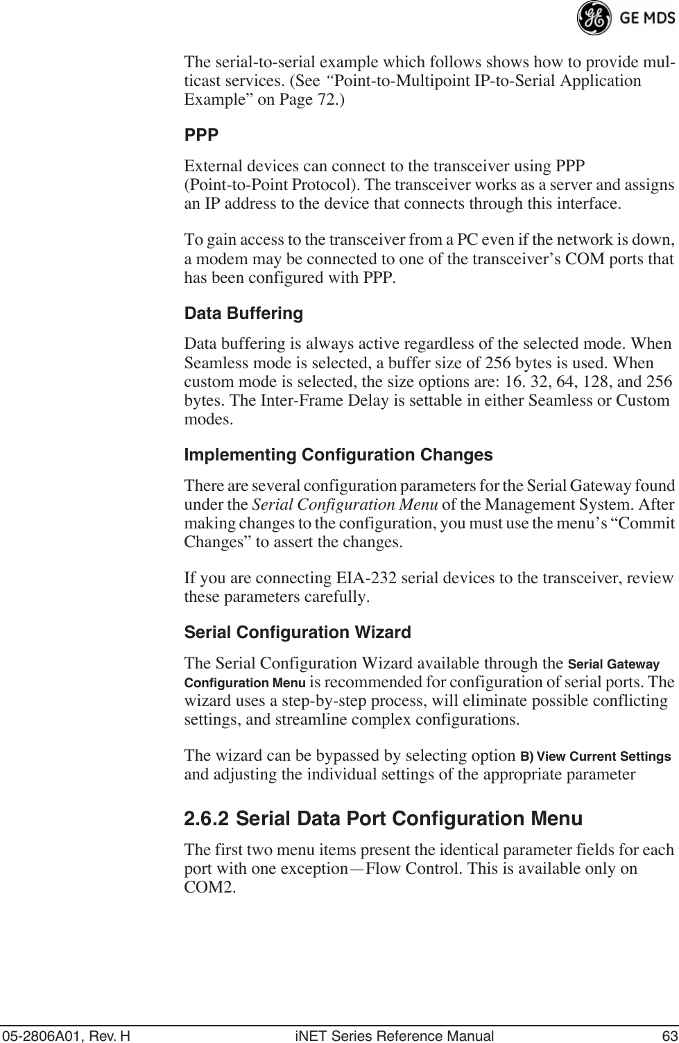 05-2806A01, Rev. H iNET Series Reference Manual 63The serial-to-serial example which follows shows how to provide mul-ticast services. (See “Point-to-Multipoint IP-to-Serial Application Example” on Page 72.)PPPExternal devices can connect to the transceiver using PPP (Point-to-Point Protocol). The transceiver works as a server and assigns an IP address to the device that connects through this interface.To gain access to the transceiver from a PC even if the network is down, a modem may be connected to one of the transceiver’s COM ports that has been configured with PPP.Data BufferingData buffering is always active regardless of the selected mode. When Seamless mode is selected, a buffer size of 256 bytes is used. When custom mode is selected, the size options are: 16. 32, 64, 128, and 256 bytes. The Inter-Frame Delay is settable in either Seamless or Custom modes.Implementing Configuration ChangesThere are several configuration parameters for the Serial Gateway found under the Serial Configuration Menu of the Management System. After making changes to the configuration, you must use the menu’s “Commit Changes” to assert the changes.If you are connecting EIA-232 serial devices to the transceiver, review these parameters carefully.Serial Configuration WizardThe Serial Configuration Wizard available through the Serial Gateway Conﬁguration Menu is recommended for configuration of serial ports. The wizard uses a step-by-step process, will eliminate possible conflicting settings, and streamline complex configurations.The wizard can be bypassed by selecting option B) View Current Settings and adjusting the individual settings of the appropriate parameter2.6.2 Serial Data Port Configuration MenuThe first two menu items present the identical parameter fields for each port with one exception—Flow Control. This is available only on COM2.