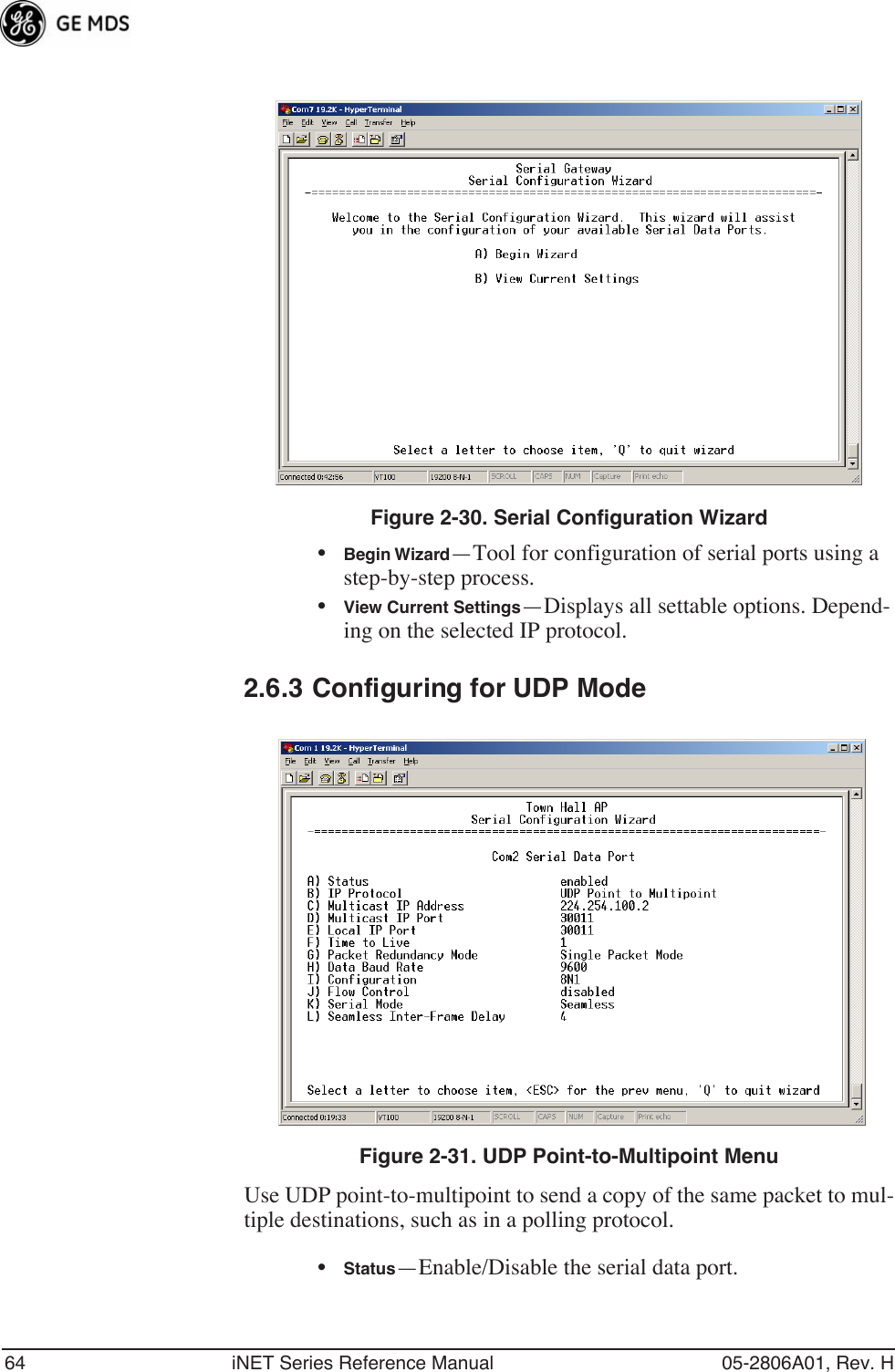 64 iNET Series Reference Manual 05-2806A01, Rev. H Figure 2-30. Serial Configuration Wizard•Begin Wizard—Tool for configuration of serial ports using a step-by-step process.•View Current Settings—Displays all settable options. Depend-ing on the selected IP protocol.2.6.3 Configuring for UDP ModeInvisible place holderFigure 2-31. UDP Point-to-Multipoint MenuUse UDP point-to-multipoint to send a copy of the same packet to mul-tiple destinations, such as in a polling protocol.•Status—Enable/Disable the serial data port. 