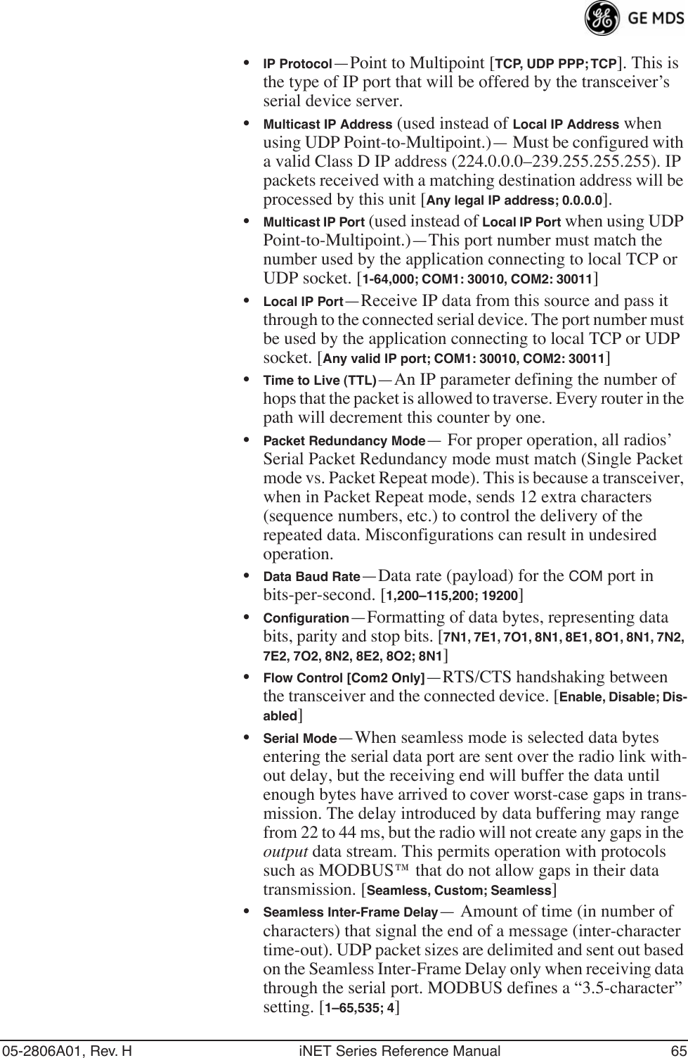 05-2806A01, Rev. H iNET Series Reference Manual 65•IP Protocol—Point to Multipoint [TCP, UDP PPP; TCP]. This is the type of IP port that will be offered by the transceiver’s serial device server.•Multicast IP Address (used instead of Local IP Address when using UDP Point-to-Multipoint.)— Must be configured with a valid Class D IP address (224.0.0.0–239.255.255.255). IP packets received with a matching destination address will be processed by this unit [Any legal IP address; 0.0.0.0].•Multicast IP Port (used instead of Local IP Port when using UDP Point-to-Multipoint.)—This port number must match the number used by the application connecting to local TCP or UDP socket. [1-64,000; COM1: 30010, COM2: 30011]•Local IP Port—Receive IP data from this source and pass it through to the connected serial device. The port number must be used by the application connecting to local TCP or UDP socket. [Any valid IP port; COM1: 30010, COM2: 30011]•Time to Live (TTL)—An IP parameter defining the number of hops that the packet is allowed to traverse. Every router in the path will decrement this counter by one.•Packet Redundancy Mode— For proper operation, all radios’ Serial Packet Redundancy mode must match (Single Packet mode vs. Packet Repeat mode). This is because a transceiver, when in Packet Repeat mode, sends 12 extra characters (sequence numbers, etc.) to control the delivery of the repeated data. Misconfigurations can result in undesired operation.•Data Baud Rate—Data rate (payload) for the COM port in bits-per-second. [1,200–115,200; 19200] •Conﬁguration—Formatting of data bytes, representing data bits, parity and stop bits. [7N1, 7E1, 7O1, 8N1, 8E1, 8O1, 8N1, 7N2, 7E2, 7O2, 8N2, 8E2, 8O2; 8N1]•Flow Control [Com2 Only]—RTS/CTS handshaking between the transceiver and the connected device. [Enable, Disable; Dis-abled]•Serial Mode—When seamless mode is selected data bytes entering the serial data port are sent over the radio link with-out delay, but the receiving end will buffer the data until enough bytes have arrived to cover worst-case gaps in trans-mission. The delay introduced by data buffering may range from 22 to 44 ms, but the radio will not create any gaps in the output data stream. This permits operation with protocols such as MODBUS™ that do not allow gaps in their data transmission. [Seamless, Custom; Seamless]•Seamless Inter-Frame Delay— Amount of time (in number of characters) that signal the end of a message (inter-character time-out). UDP packet sizes are delimited and sent out based on the Seamless Inter-Frame Delay only when receiving data through the serial port. MODBUS defines a “3.5-character” setting. [1–65,535; 4]