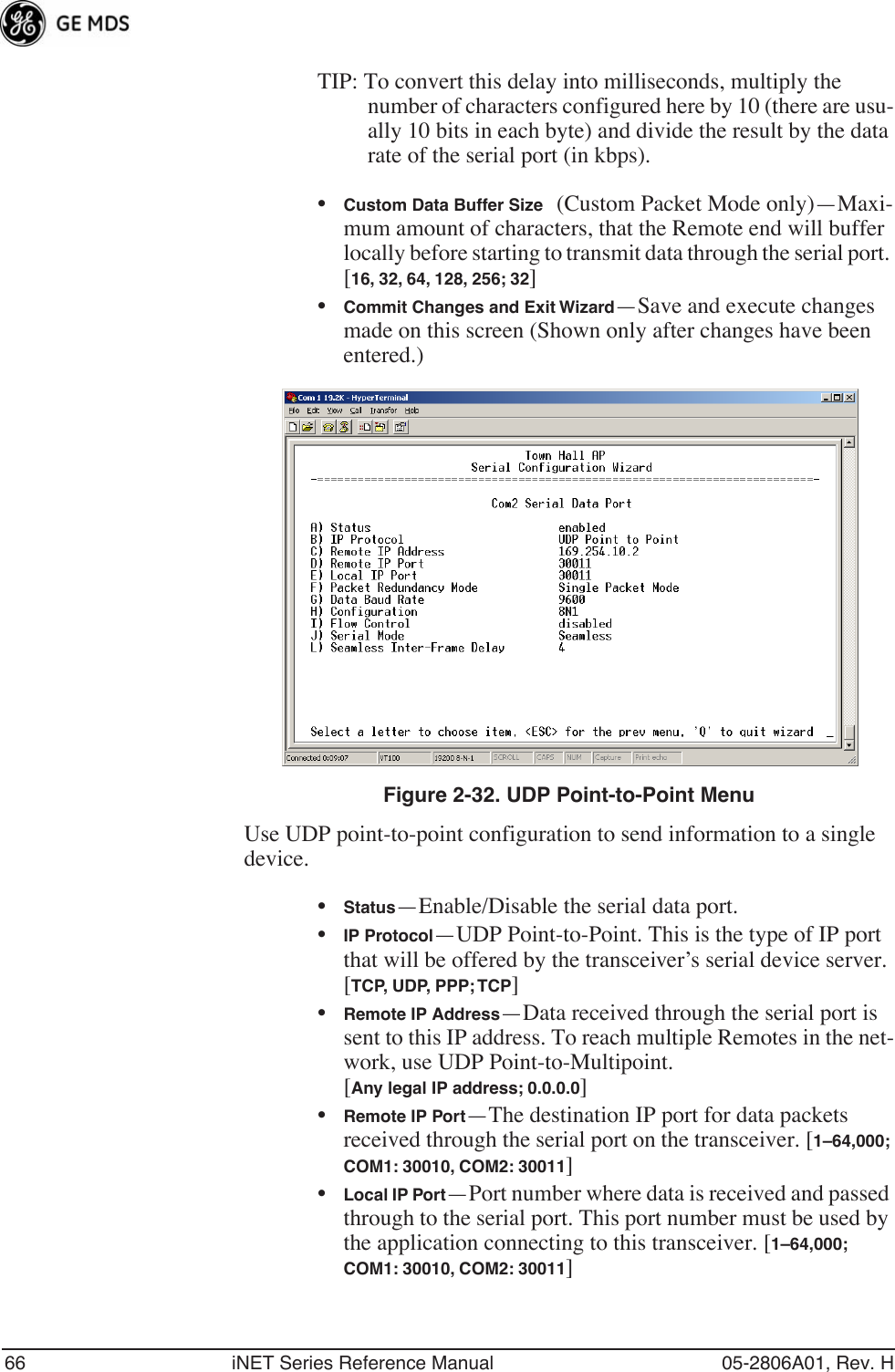 66 iNET Series Reference Manual 05-2806A01, Rev. HTIP: To convert this delay into milliseconds, multiply the number of characters configured here by 10 (there are usu-ally 10 bits in each byte) and divide the result by the data rate of the serial port (in kbps).•Custom Data Buffer Size (Custom Packet Mode only)—Maxi-mum amount of characters, that the Remote end will buffer locally before starting to transmit data through the serial port. [16, 32, 64, 128, 256; 32]•Commit Changes and Exit Wizard—Save and execute changes made on this screen (Shown only after changes have been entered.) Invisible place holderFigure 2-32. UDP Point-to-Point MenuUse UDP point-to-point configuration to send information to a single device.•Status—Enable/Disable the serial data port. •IP Protocol—UDP Point-to-Point. This is the type of IP port that will be offered by the transceiver’s serial device server. [TCP, UDP, PPP; TCP]•Remote IP Address—Data received through the serial port is sent to this IP address. To reach multiple Remotes in the net-work, use UDP Point-to-Multipoint. [Any legal IP address; 0.0.0.0]•Remote IP Port—The destination IP port for data packets received through the serial port on the transceiver. [1–64,000; COM1: 30010, COM2: 30011]•Local IP Port—Port number where data is received and passed through to the serial port. This port number must be used by the application connecting to this transceiver. [1–64,000; COM1: 30010, COM2: 30011]