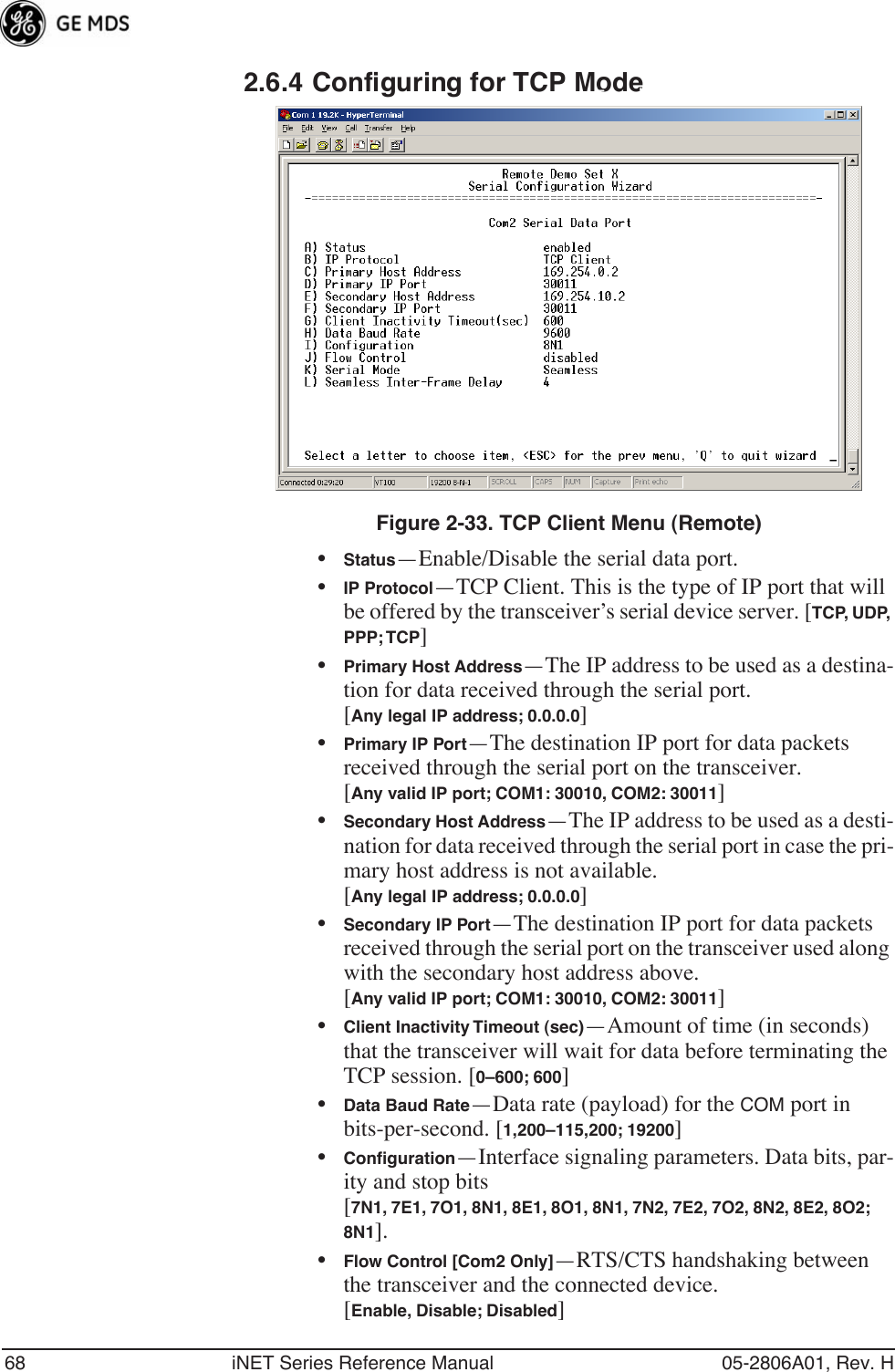 68 iNET Series Reference Manual 05-2806A01, Rev. H2.6.4 Configuring for TCP ModeInvisible place holderFigure 2-33. TCP Client Menu (Remote)•Status—Enable/Disable the serial data port. •IP Protocol—TCP Client. This is the type of IP port that will be offered by the transceiver’s serial device server. [TCP, UDP, PPP; TCP]•Primary Host Address—The IP address to be used as a destina-tion for data received through the serial port.[Any legal IP address; 0.0.0.0]•Primary IP Port—The destination IP port for data packets received through the serial port on the transceiver.[Any valid IP port; COM1: 30010, COM2: 30011]•Secondary Host Address—The IP address to be used as a desti-nation for data received through the serial port in case the pri-mary host address is not available.[Any legal IP address; 0.0.0.0]•Secondary IP Port—The destination IP port for data packets received through the serial port on the transceiver used along with the secondary host address above.[Any valid IP port; COM1: 30010, COM2: 30011]•Client Inactivity Timeout (sec)—Amount of time (in seconds) that the transceiver will wait for data before terminating the TCP session. [0–600; 600]•Data Baud Rate—Data rate (payload) for the COM port in bits-per-second. [1,200–115,200; 19200] •Conﬁguration—Interface signaling parameters. Data bits, par-ity and stop bits [7N1, 7E1, 7O1, 8N1, 8E1, 8O1, 8N1, 7N2, 7E2, 7O2, 8N2, 8E2, 8O2; 8N1].•Flow Control [Com2 Only]—RTS/CTS handshaking between the transceiver and the connected device.[Enable, Disable; Disabled]