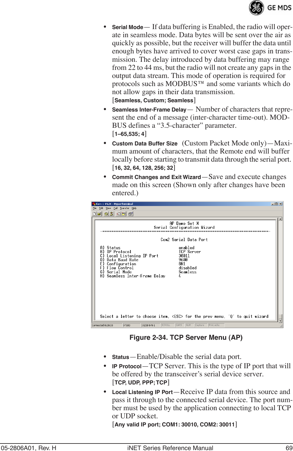 05-2806A01, Rev. H iNET Series Reference Manual 69•Serial Mode— If data buffering is Enabled, the radio will oper-ate in seamless mode. Data bytes will be sent over the air as quickly as possible, but the receiver will buffer the data until enough bytes have arrived to cover worst case gaps in trans-mission. The delay introduced by data buffering may range from 22 to 44 ms, but the radio will not create any gaps in the output data stream. This mode of operation is required for protocols such as MODBUS™ and some variants which do not allow gaps in their data transmission.[Seamless, Custom; Seamless]•Seamless Inter-Frame Delay— Number of characters that repre-sent the end of a message (inter-character time-out). MOD-BUS defines a “3.5-character” parameter.[1–65,535; 4]•Custom Data Buffer Size (Custom Packet Mode only)—Maxi-mum amount of characters, that the Remote end will buffer locally before starting to transmit data through the serial port. [16, 32, 64, 128, 256; 32]•Commit Changes and Exit Wizard—Save and execute changes made on this screen (Shown only after changes have been entered.) Invisible place holderFigure 2-34. TCP Server Menu (AP)•Status—Enable/Disable the serial data port. •IP Protocol—TCP Server. This is the type of IP port that will be offered by the transceiver’s serial device server. [TCP, UDP, PPP; TCP]•Local Listening IP Port—Receive IP data from this source and pass it through to the connected serial device. The port num-ber must be used by the application connecting to local TCP or UDP socket.[Any valid IP port; COM1: 30010, COM2: 30011]