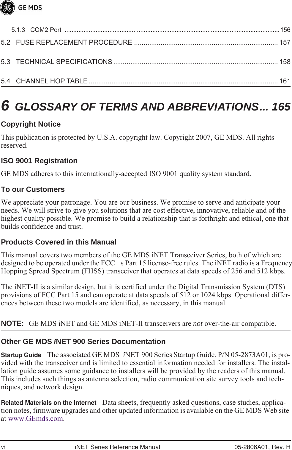  vi iNET Series Reference Manual 05-2806A01, Rev. H 5.1.3   COM2 Port  .............................................................................................................................156 5.2   FUSE REPLACEMENT PROCEDURE ............................................................................ 157 5.3   TECHNICAL SPECIFICATIONS ....................................................................................... 158 5.4   CHANNEL HOP TABLE .................................................................................................... 161 6 GLOSSARY OF TERMS AND ABBREVIATIONS... 165 Copyright Notice This publication is protected by U.S.A. copyright law. Copyright 2007, GE MDS. All rights reserved. ISO 9001 Registration GE MDS adheres to this internationally-accepted ISO 9001 quality system standard. To our Customers We appreciate your patronage. You are our business. We promise to serve and anticipate your needs. We will strive to give you solutions that are cost effective, innovative, reliable and of the highest quality possible. We promise to build a relationship that is forthright and ethical, one that builds confidence and trust. Products Covered in this Manual This manual covers two members of the GE MDS iNET Transceiver Series, both of which are designed to be operated under the FCCs Part 15 license-free rules. The iNET radio is a Frequency Hopping Spread Spectrum (FHSS) transceiver that operates at data speeds of 256 and 512 kbps.The iNET-II is a similar design, but it is certified under the Digital Transmission System (DTS) provisions of FCC Part 15 and can operate at data speeds of 512 or 1024 kbps. Operational differ-ences between these two models are identified, as necessary, in this manual. NOTE: GE MDS iNET and GE MDS iNET-II transceivers are  not  over-the-air compatible. Other GE MDS  i NET 900 Series Documentation Startup Guide The associated GE MDS  i NET 900 Series Startup Guide, P/N 05-2873A01, is pro-vided with the transceiver and is limited to essential information needed for installers. The instal-lation guide assumes some guidance to installers will be provided by the readers of this manual. This includes such things as antenna selection, radio communication site survey tools and tech-niques, and network design. Related Materials on the Internet Data sheets, frequently asked questions, case studies, applica-tion notes, firmware upgrades and other updated information is available on the GE MDS Web site at www.GEmds.com.