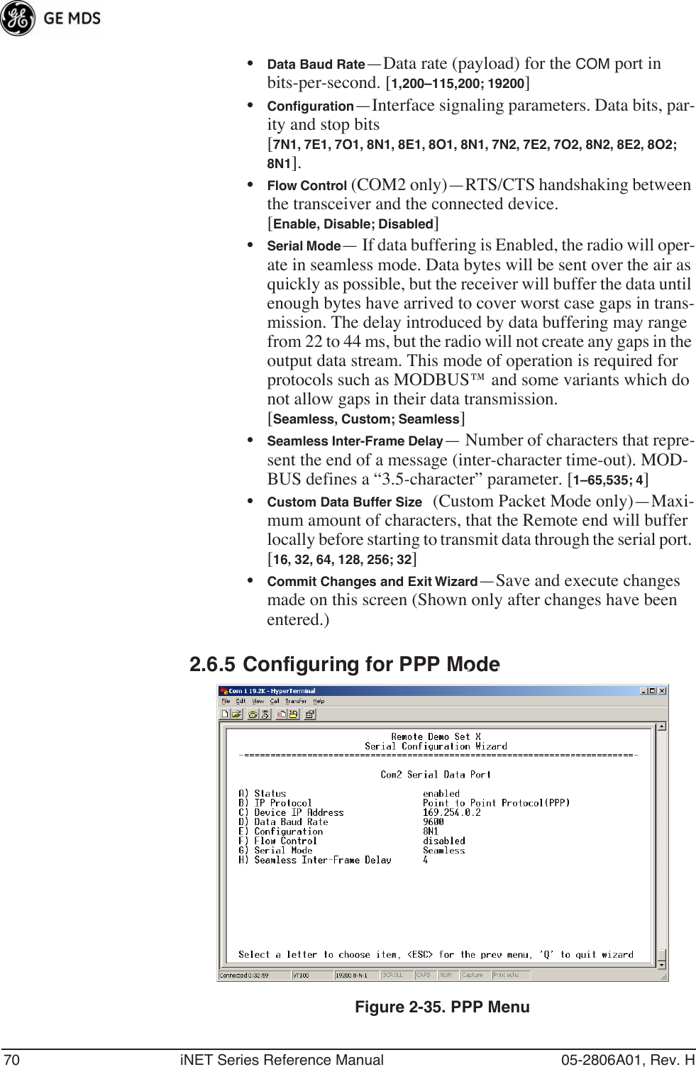 70 iNET Series Reference Manual 05-2806A01, Rev. H•Data Baud Rate—Data rate (payload) for the COM port in bits-per-second. [1,200–115,200; 19200] •Conﬁguration—Interface signaling parameters. Data bits, par-ity and stop bits [7N1, 7E1, 7O1, 8N1, 8E1, 8O1, 8N1, 7N2, 7E2, 7O2, 8N2, 8E2, 8O2; 8N1].•Flow Control (COM2 only)—RTS/CTS handshaking between the transceiver and the connected device.[Enable, Disable; Disabled]•Serial Mode— If data buffering is Enabled, the radio will oper-ate in seamless mode. Data bytes will be sent over the air as quickly as possible, but the receiver will buffer the data until enough bytes have arrived to cover worst case gaps in trans-mission. The delay introduced by data buffering may range from 22 to 44 ms, but the radio will not create any gaps in the output data stream. This mode of operation is required for protocols such as MODBUS™ and some variants which do not allow gaps in their data transmission. [Seamless, Custom; Seamless]•Seamless Inter-Frame Delay— Number of characters that repre-sent the end of a message (inter-character time-out). MOD-BUS defines a “3.5-character” parameter. [1–65,535; 4]•Custom Data Buffer Size (Custom Packet Mode only)—Maxi-mum amount of characters, that the Remote end will buffer locally before starting to transmit data through the serial port. [16, 32, 64, 128, 256; 32]•Commit Changes and Exit Wizard—Save and execute changes made on this screen (Shown only after changes have been entered.)2.6.5 Configuring for PPP ModeInvisible place holderFigure 2-35. PPP Menu