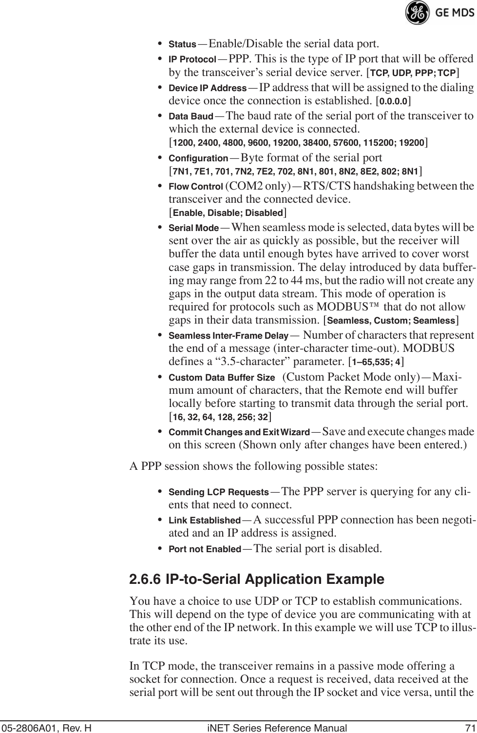 05-2806A01, Rev. H iNET Series Reference Manual 71•Status—Enable/Disable the serial data port. •IP Protocol—PPP. This is the type of IP port that will be offered by the transceiver’s serial device server. [TCP, UDP, PPP; TCP]•Device IP Address—IP address that will be assigned to the dialing device once the connection is established. [0.0.0.0]•Data Baud—The baud rate of the serial port of the transceiver to which the external device is connected.[1200, 2400, 4800, 9600, 19200, 38400, 57600, 115200; 19200]•Conﬁguration—Byte format of the serial port [7N1, 7E1, 701, 7N2, 7E2, 702, 8N1, 801, 8N2, 8E2, 802; 8N1]•Flow Control (COM2 only)—RTS/CTS handshaking between the transceiver and the connected device. [Enable, Disable; Disabled]•Serial Mode—When seamless mode is selected, data bytes will be sent over the air as quickly as possible, but the receiver will buffer the data until enough bytes have arrived to cover worst case gaps in transmission. The delay introduced by data buffer-ing may range from 22 to 44 ms, but the radio will not create any gaps in the output data stream. This mode of operation is required for protocols such as MODBUS™ that do not allow gaps in their data transmission. [Seamless, Custom; Seamless]•Seamless Inter-Frame Delay— Number of characters that represent the end of a message (inter-character time-out). MODBUS defines a “3.5-character” parameter. [1–65,535; 4]•Custom Data Buffer Size (Custom Packet Mode only)—Maxi-mum amount of characters, that the Remote end will buffer locally before starting to transmit data through the serial port. [16, 32, 64, 128, 256; 32]•Commit Changes and Exit Wizard—Save and execute changes made on this screen (Shown only after changes have been entered.)A PPP session shows the following possible states:•Sending LCP Requests—The PPP server is querying for any cli-ents that need to connect.•Link Established—A successful PPP connection has been negoti-ated and an IP address is assigned.•Port not Enabled—The serial port is disabled.2.6.6 IP-to-Serial Application ExampleYou have a choice to use UDP or TCP to establish communications. This will depend on the type of device you are communicating with at the other end of the IP network. In this example we will use TCP to illus-trate its use. In TCP mode, the transceiver remains in a passive mode offering a socket for connection. Once a request is received, data received at the serial port will be sent out through the IP socket and vice versa, until the 