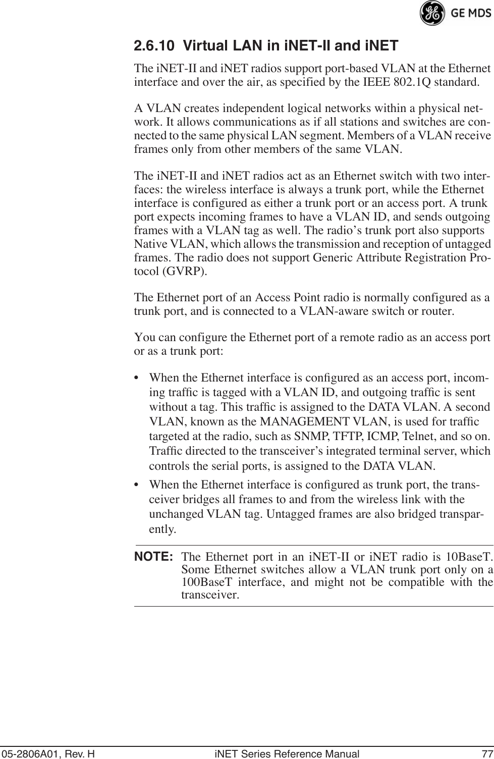 05-2806A01, Rev. H iNET Series Reference Manual 772.6.10 Virtual LAN in iNET-II and iNETThe iNET-II and iNET radios support port-based VLAN at the Ethernet interface and over the air, as specified by the IEEE 802.1Q standard.A VLAN creates independent logical networks within a physical net-work. It allows communications as if all stations and switches are con-nected to the same physical LAN segment. Members of a VLAN receive frames only from other members of the same VLAN.The iNET-II and iNET radios act as an Ethernet switch with two inter-faces: the wireless interface is always a trunk port, while the Ethernet interface is configured as either a trunk port or an access port. A trunk port expects incoming frames to have a VLAN ID, and sends outgoing frames with a VLAN tag as well. The radio’s trunk port also supports Native VLAN, which allows the transmission and reception of untagged frames. The radio does not support Generic Attribute Registration Pro-tocol (GVRP).The Ethernet port of an Access Point radio is normally configured as a trunk port, and is connected to a VLAN-aware switch or router. You can configure the Ethernet port of a remote radio as an access port or as a trunk port:• When the Ethernet interface is conﬁgured as an access port, incom-ing trafﬁc is tagged with a VLAN ID, and outgoing trafﬁc is sent without a tag. This trafﬁc is assigned to the DATA VLAN. A second VLAN, known as the MANAGEMENT VLAN, is used for trafﬁc targeted at the radio, such as SNMP, TFTP, ICMP, Telnet, and so on. Trafﬁc directed to the transceiver’s integrated terminal server, which controls the serial ports, is assigned to the DATA VLAN.• When the Ethernet interface is conﬁgured as trunk port, the trans-ceiver bridges all frames to and from the wireless link with the unchanged VLAN tag. Untagged frames are also bridged transpar-ently.NOTE: The Ethernet port in an iNET-II or iNET radio is 10BaseT.Some Ethernet switches allow a VLAN trunk port only on a100BaseT interface, and might not be compatible with thetransceiver.