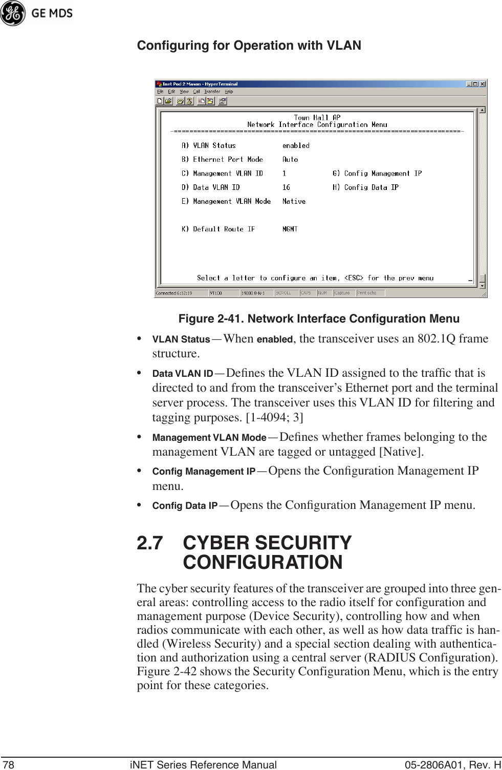 78 iNET Series Reference Manual 05-2806A01, Rev. HConfiguring for Operation with VLANFigure 2-41. Network Interface Configuration Menu•VLAN Status—When enabled, the transceiver uses an 802.1Q frame structure.•Data VLAN ID—Deﬁnes the VLAN ID assigned to the trafﬁc that is directed to and from the transceiver’s Ethernet port and the terminal server process. The transceiver uses this VLAN ID for ﬁltering and tagging purposes. [1-4094; 3]•Management VLAN Mode—Deﬁnes whether frames belonging to the management VLAN are tagged or untagged [Native].•Conﬁg Management IP—Opens the Conﬁguration Management IP menu.•Conﬁg Data IP—Opens the Conﬁguration Management IP menu.2.7 CYBER SECURITY CONFIGURATIONThe cyber security features of the transceiver are grouped into three gen-eral areas: controlling access to the radio itself for configuration and management purpose (Device Security), controlling how and when radios communicate with each other, as well as how data traffic is han-dled (Wireless Security) and a special section dealing with authentica-tion and authorization using a central server (RADIUS Configuration). Figure 2-42 shows the Security Configuration Menu, which is the entry point for these categories. 