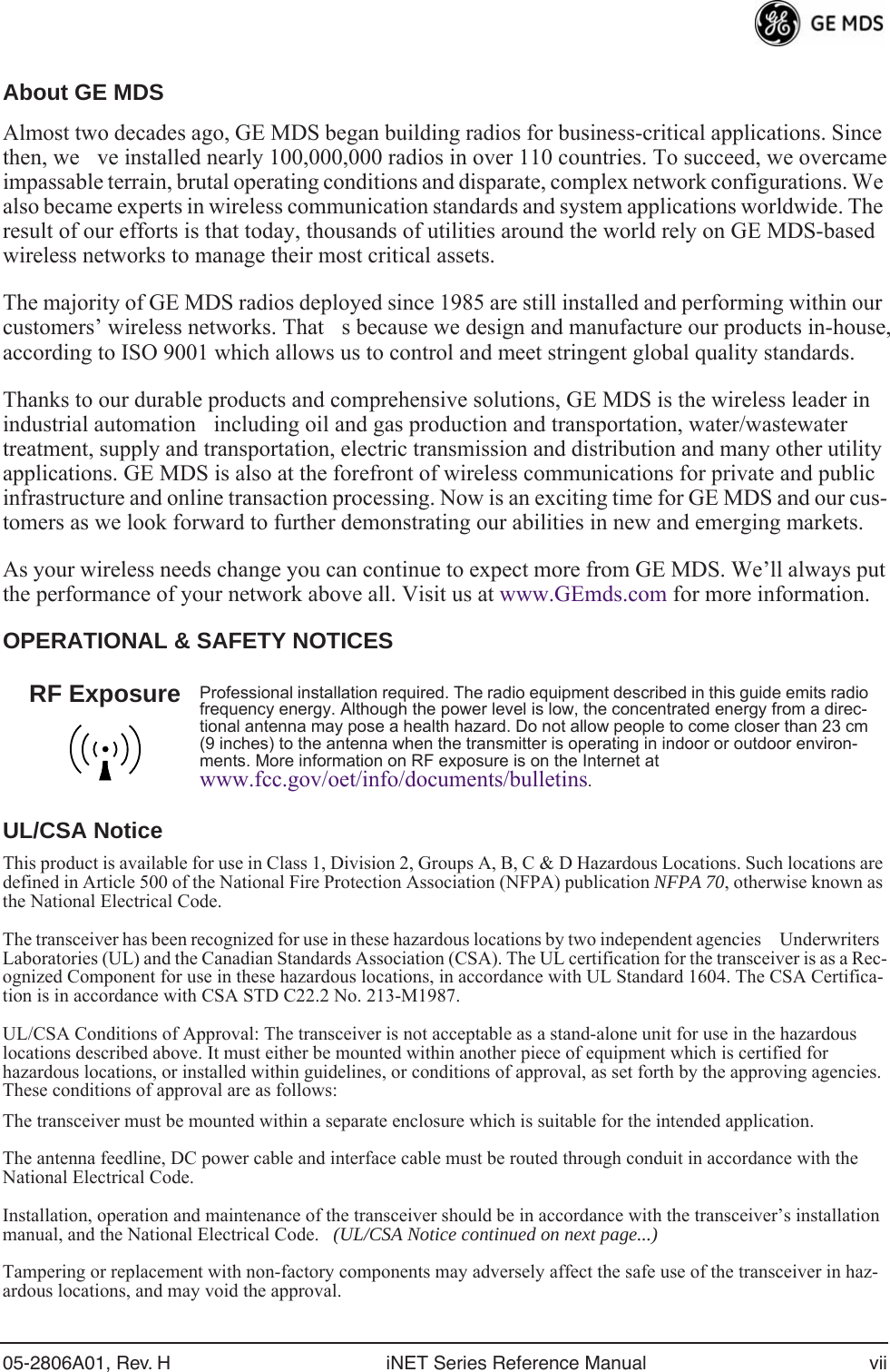  05-2806A01, Rev. H iNET Series Reference Manual vii About GE MDS Almost two decades ago, GE MDS began building radios for business-critical applications. Since then, weve installed nearly 100,000,000 radios in over 110 countries. To succeed, we overcame impassable terrain, brutal operating conditions and disparate, complex network configurations. We also became experts in wireless communication standards and system applications worldwide. The result of our efforts is that today, thousands of utilities around the world rely on GE MDS-based wireless networks to manage their most critical assets.The majority of GE MDS radios deployed since 1985 are still installed and performing within our customers’ wireless networks. Thats because we design and manufacture our products in-house, according to ISO 9001 which allows us to control and meet stringent global quality standards. Thanks to our durable products and comprehensive solutions, GE MDS is the wireless leader in industrial automationincluding oil and gas production and transportation, water/wastewater treatment, supply and transportation, electric transmission and distribution and many other utility applications. GE MDS is also at the forefront of wireless communications for private and public infrastructure and online transaction processing. Now is an exciting time for GE MDS and our cus-tomers as we look forward to further demonstrating our abilities in new and emerging markets.As your wireless needs change you can continue to expect more from GE MDS. We’ll always put the performance of your network above all. Visit us at www.GEmds.com for more information. OPERATIONAL &amp; SAFETY NOTICESUL/CSA Notice This product is available for use in Class 1, Division 2, Groups A, B, C &amp; D Hazardous Locations. Such locations are defined in Article 500 of the National Fire Protection Association (NFPA) publication  NFPA 70 , otherwise known as the National Electrical Code. The transceiver has been recognized for use in these hazardous locations by two independent agencies Underwriters Laboratories (UL) and the Canadian Standards Association (CSA). The UL certification for the transceiver is as a Rec-ognized Component for use in these hazardous locations, in accordance with UL Standard 1604. The CSA Certifica-tion is in accordance with CSA STD C22.2 No. 213-M1987. UL/CSA Conditions of Approval: The transceiver is not acceptable as a stand-alone unit for use in the hazardous locations described above. It must either be mounted within another piece of equipment which is certified for hazardous locations, or installed within guidelines, or conditions of approval, as set forth by the approving agencies. These conditions of approval are as follows:The transceiver must be mounted within a separate enclosure which is suitable for the intended application.The antenna feedline, DC power cable and interface cable must be routed through conduit in accordance with the National Electrical Code. Installation, operation and maintenance of the transceiver should be in accordance with the transceiver’s installation manual, and the National Electrical Code.    (UL/CSA Notice continued on next page...) Tampering or replacement with non-factory components may adversely affect the safe use of the transceiver in haz-ardous locations, and may void the approval.  Professional installation required. The radio equipment described in this guide emits radio frequency energy. Although the power level is low, the concentrated energy from a direc-tional antenna may pose a health hazard. Do not allow people to come closer than 23 cm (9 inches) to the antenna when the transmitter is operating in indoor or outdoor environ-ments. More information on RF exposure is on the Internet at  www.fcc.gov/oet/info/documents/bulletins .RF Exposure