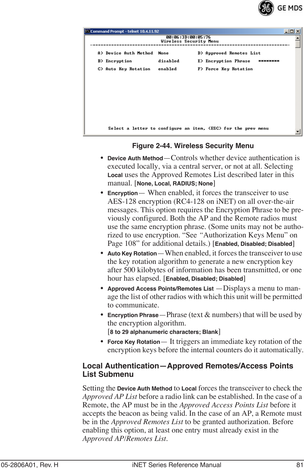 05-2806A01, Rev. H iNET Series Reference Manual 81Invisible place holderFigure 2-44. Wireless Security Menu•Device Auth Method—Controls whether device authentication is executed locally, via a central server, or not at all. Selecting Local uses the Approved Remotes List described later in this manual. [None, Local, RADIUS; None]•Encryption— When enabled, it forces the transceiver to use AES-128 encryption (RC4-128 on iNET) on all over-the-air messages. This option requires the Encryption Phrase to be pre-viously configured. Both the AP and the Remote radios must use the same encryption phrase. (Some units may not be autho-rized to use encryption. “See “Authorization Keys Menu” on Page 108” for additional details.) [Enabled, Disabled; Disabled]•Auto Key Rotation—When enabled, it forces the transceiver to use the key rotation algorithm to generate a new encryption key after 500 kilobytes of information has been transmitted, or one hour has elapsed. [Enabled, Disabled; Disabled]•Approved Access Points/Remotes List —Displays a menu to man-age the list of other radios with which this unit will be permitted to communicate.•Encryption Phrase—Phrase (text &amp; numbers) that will be used by the encryption algorithm.[8 to 29 alphanumeric characters; Blank]•Force Key Rotation— It triggers an immediate key rotation of the encryption keys before the internal counters do it automatically.Local Authentication—Approved Remotes/Access Points List SubmenuSetting the Device Auth Method to Local forces the transceiver to check the Approved AP List before a radio link can be established. In the case of a Remote, the AP must be in the Approved Access Points List before it accepts the beacon as being valid. In the case of an AP, a Remote must be in the Approved Remotes List to be granted authorization. Before enabling this option, at least one entry must already exist in the Approved AP/Remotes List.