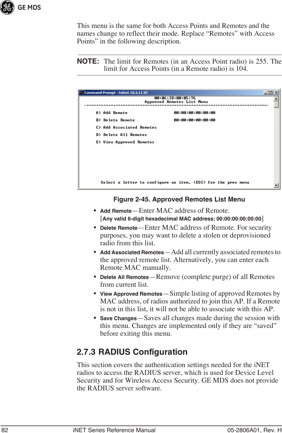 82 iNET Series Reference Manual 05-2806A01, Rev. HThis menu is the same for both Access Points and Remotes and the names change to reflect their mode. Replace “Remotes” with Access Points” in the following description.NOTE: The limit for Remotes (in an Access Point radio) is 255. Thelimit for Access Points (in a Remote radio) is 104. Figure 2-45. Approved Remotes List Menu•Add Remote—Enter MAC address of Remote.[Any valid 6-digit hexadecimal MAC address; 00:00:00:00:00:00] •Delete Remote—Enter MAC address of Remote. For security purposes, you may want to delete a stolen or deprovisioned radio from this list.•Add Associated Remotes—Add all currently associated remotes to the approved remote list. Alternatively, you can enter each Remote MAC manually.•Delete All Remotes—Remove (complete purge) of all Remotes from current list.•View Approved Remotes—Simple listing of approved Remotes by MAC address, of radios authorized to join this AP. If a Remote is not in this list, it will not be able to associate with this AP.•Save Changes—Saves all changes made during the session with this menu. Changes are implemented only if they are “saved” before exiting this menu.2.7.3 RADIUS ConfigurationThis section covers the authentication settings needed for the iNET radios to access the RADIUS server, which is used for Device Level Security and for Wireless Access Security. GE MDS does not provide the RADIUS server software.